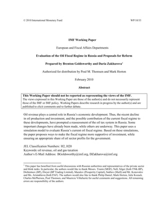 © 2010 International Monetary Fund                                                                    WP/10/




                                           IMF Working Paper

                               European and Fiscal Affairs Departments

            Evaluation of the Oil Fiscal Regime in Russia and Proposals for Reform

                    Prepared by Brenton Goldsworthy and Daria Zakharova 1

                  Authorized for distribution by Poul M. Thomsen and Mark Horton

                                                 February 2010

                                                    Abstract

This Working Paper should not be reported as representing the views of the IMF.
The views expressed in this Working Paper are those of the author(s) and do not necessarily represent
those of the IMF or IMF policy. Working Papers describe research in progress by the author(s) and are
published to elicit comments and to further debate.

Oil revenue plays a central role in Russia’s economic development. Thus, the recent decline
in oil production and investment, and the possible contribution of the current fiscal regime to
these developments, have prompted a reassessment of the oil tax system in Russia. Some
important changes have already been made, while others are underway. This paper uses a
simulation model to evaluate Russia’s current oil fiscal regime. Based on these simulations,
the paper proposes ways to make the fiscal regime more supportive of investment, while
ensuring an appropriate share of oil sector profits for the government.

JEL Classification Numbers: H2, H20
Keywords: oil revenue, oil and gas taxation
Author’s E-Mail Address: BGoldsworthy@imf.org, DZakharova@imf.org


1
 This paper has benefited from useful discussions with Russian authorities and representatives of the private sector
and think tanks. In particular, the authors would like to thank Messrs. Trunin (MOF), Nell, Silger (both TNK-BP),
Drebentsov (BP), Dwyer (BP Trading Limited), Mazalov (Prosperity Capital), Sukhov (Shell) and Mr. Konovalov
and Ms. Aristakhova (both PAF). The authors would also like to thank Philip Daniel, Mark Horton, Julie Kozack,
Charles McPherson, Poul Thomsen, and Mauricio Villafuerte for useful comments and suggestions. All remaining
errors are responsibility of the authors.
 