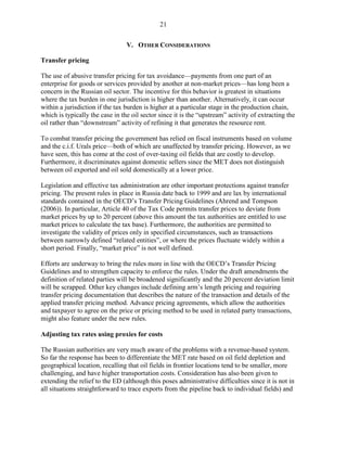 21


                                 V. OTHER CONSIDERATIONS

Transfer pricing

The use of abusive transfer pricing for tax avoidance—payments from one part of an
enterprise for goods or services provided by another at non-market prices—has long been a
concern in the Russian oil sector. The incentive for this behavior is greatest in situations
where the tax burden in one jurisdiction is higher than another. Alternatively, it can occur
within a jurisdiction if the tax burden is higher at a particular stage in the production chain,
which is typically the case in the oil sector since it is the “upstream” activity of extracting the
oil rather than “downstream” activity of refining it that generates the resource rent.

To combat transfer pricing the government has relied on fiscal instruments based on volume
and the c.i.f. Urals price—both of which are unaffected by transfer pricing. However, as we
have seen, this has come at the cost of over-taxing oil fields that are costly to develop.
Furthermore, it discriminates against domestic sellers since the MET does not distinguish
between oil exported and oil sold domestically at a lower price.

Legislation and effective tax administration are other important protections against transfer
pricing. The present rules in place in Russia date back to 1999 and are lax by international
standards contained in the OECD’s Transfer Pricing Guidelines (Ahrend and Tompson
(2006)). In particular, Article 40 of the Tax Code permits transfer prices to deviate from
market prices by up to 20 percent (above this amount the tax authorities are entitled to use
market prices to calculate the tax base). Furthermore, the authorities are permitted to
investigate the validity of prices only in specified circumstances, such as transactions
between narrowly defined “related entities”, or where the prices fluctuate widely within a
short period. Finally, “market price” is not well defined.

Efforts are underway to bring the rules more in line with the OECD’s Transfer Pricing
Guidelines and to strengthen capacity to enforce the rules. Under the draft amendments the
definition of related parties will be broadened significantly and the 20 percent deviation limit
will be scrapped. Other key changes include defining arm’s length pricing and requiring
transfer pricing documentation that describes the nature of the transaction and details of the
applied transfer pricing method. Advance pricing agreements, which allow the authorities
and taxpayer to agree on the price or pricing method to be used in related party transactions,
might also feature under the new rules.

Adjusting tax rates using proxies for costs

The Russian authorities are very much aware of the problems with a revenue-based system.
So far the response has been to differentiate the MET rate based on oil field depletion and
geographical location, recalling that oil fields in frontier locations tend to be smaller, more
challenging, and have higher transportation costs. Consideration has also been given to
extending the relief to the ED (although this poses administrative difficulties since it is not in
all situations straightforward to trace exports from the pipeline back to individual fields) and
 