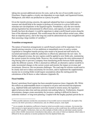 22

taking into account additional proxies for costs, such as the size of recoverable reserves. 24
Elsewhere, Nigeria applies a royalty rate dependent on water depth, and Equatorial Guinea,
Madagascar, and others use production as a proxy for profit.

Given the transfer pricing concerns, the approach adopted has been a reasonable interim
measure and should help at the margin to prolong oil extraction in a given field and to
stimulate new developments in the targeted regions. Nonetheless, once the new transfer
pricing legislation has demonstrated its effectiveness, and capacity to audit costs more
broadly has been developed, it would be opportune to adopt a profit-based system along the
lines of the alternative proposed. This would ensure the tax base reflects actual costs, rather
than an imperfect proxy, and in the long-run could be administratively more straightforward
than assessing a large number of variables. 25

Transition arrangements

The nature of transition arrangements to a profit-based system will be important. Given
transfer pricing concerns, it is too ambitious to immediately move to such a system.
Legislation to strengthen transfer pricing rules needs to be passed and staff need to be
recruited and trained to enable the authorities to effectively administer the new rules. To
further safeguard revenue, the new regime could be applied to new fields only, maintaining
the current system for existing fields. However, this would require the strict enforcement of
ring fencing rules to prevent a company from transferring profits between fields operating
under the different systems. If this is deemed too difficult, an alternative option would be to
make incremental changes to the current system and monitor the impact on revenue and
investments. However, this too presents challenges. The road map for reforms would need to
be clearly laid out to reduce uncertainty for investors, and to implement the supplementary
income tax to existing fields would require assumptions about the starting point for
calculations of the R-factor or other indicator (Appendix II).

Fiscal Stability

Russia’s petroleum fiscal regime has been amended numerous times (Appendix III). While
this reflects an understandable desire to respond to oil price and structural developments
(e.g., depleted fields and exploration activities located in remote areas), the legislative
approval process takes time and may promote rent-seeking behavior. Furthermore, frequent
discretionary changes create uncertainty for investors, making it difficult for them to
undertake medium- or long-term planning. Coupled with the lengthy payback period due to

24
  Other possible indicators include the concentration of recoverable reserves (tonnes/km2); the depth of the
reservoir; the field’s proximity to infrastructure; and, for offshore projects, water depth.
25
   As an example, the depletion coefficient is based on initial recoverable reserve estimates. An investor has
little incentive to report upward revisions to recoverable reserves as this would lower the coefficient and thus
increase MET payable. Furthermore, there are often multiple oil fields within an individual custody transfer
point (where reliable measurement of production takes place), only some of which are depleted, which makes it
difficult for the tax authority to monitor production from the depleted fields only.
 