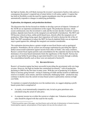 23

the high tax burden, this will likely increase the investor’s assessment of policy risks and as a
consequence the project’s required rate of return before it will outlay capital. A regime that
has built-in flexibility avoids the need for regular amendments since the government take
automatically responds to changes in underlying profitability.

Exploration, development, and production decisions

The discussion thus far has focused on whether to develop a proven oil deposit. Estimates of
the AETR are an important consideration in this regard. The production decision, which
occurs continuously once the investment is sunk and the investor decides if and how much to
produce, depends more heavily on the marginal cost and benefit of production. The MET and
ED become critical as these, unlike profit-based taxes, directly affect the marginal cost of
production. Other things being equal, their imposition will tend to shorten the life of the oil
field. The 2007 amendment to reduce the MET for heavily depleted fields was an important
step to guard against this, although the marginal cost remains considerable.

The exploration decision places a greater weight on non-fiscal factors such as geological
prospects. Nonetheless, the tax system can encourage exploration by providing the right to
deduct unsuccessful exploration against income from other oil fields. Like many countries,
Russia’s current fiscal regime permits such consolidation for the corporate income tax but the
dominance of revenue-based instruments limits the significance of this benefit. Norway has
gone one step further by providing an equivalent benefit to new investors through a subsidy.
Tax consolidation benefits such as these were not analyzed in Section IV.

                                           VI. REFORM OPTIONS

Russia’s oil taxation regime has been successful in providing the government with very large
revenue. However, the high tax burden has constrained investment, 26 with oil production
declining in 2008 for the first time in many years. With the cost of producing oil in Russia
likely to increase going forward—owing to maturing oil fields and the location of additional
reserves in smaller, more remote, and more technically challenging fields—production may
continue to decline since the current revenue-based system is particularly onerous on high
cost fields.

To maintain or expand oil production over the medium term, we suggest adopting a profit-
based system that is comprised of:

•     A royalty, at an internationally competitive rate, levied on gross petroleum sales
      calculated using the actual oil sales price.

•     A corporate income tax at either the current or a higher rate. Valuation of petroleum
      sales should be aligned with that used for the royalty.

26
  While beyond the scope of this paper, non-fiscal factors such as the lack of infrastructure in frontier locations,
limited pipeline capacity, and perceptions of fiscal regime risk may also have played a role.
 