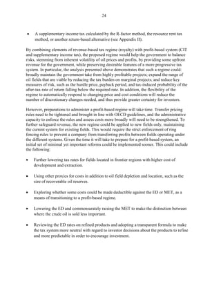 24



•    A supplementary income tax calculated by the R-factor method, the resource rent tax
     method, or another return-based alternative (see Appendix II).

By combining elements of revenue-based tax regime (royalty) with profit-based system (CIT
and supplementary income tax), the proposed regime would help the government to balance
risks, stemming from inherent volatility of oil prices and profits, by providing some upfront
revenue for the government, while preserving desirable features of a more progressive tax
system. In particular, the analysis presented above demonstrates that such a regime could:
broadly maintain the government take from highly profitable projects; expand the range of
oil fields that are viable by reducing the tax burden on marginal projects; and reduce key
measures of risk, such as the hurdle price, payback period, and tax-induced probability of the
after-tax rate of return falling below the required rate. In addition, the flexibility of the
regime to automatically respond to changing price and cost conditions will reduce the
number of discretionary changes needed, and thus provide greater certainty for investors.

However, preparations to administer a profit-based regime will take time. Transfer pricing
rules need to be tightened and brought in line with OECD guidelines, and the administrative
capacity to enforce the rules and assess costs more broadly will need to be strengthened. To
further safeguard revenue, the new regime could be applied to new fields only, maintaining
the current system for existing fields. This would require the strict enforcement of ring
fencing rules to prevent a company from transferring profits between fields operating under
the different systems. Given the time it will take to prepare for a profit-based system, an
initial set of minimal yet important reforms could be implemented sooner. This could include
the following:

•   Further lowering tax rates for fields located in frontier regions with higher cost of
    development and extraction.

•   Using other proxies for costs in addition to oil field depletion and location, such as the
    size of recoverable oil reserves.

•   Exploring whether some costs could be made deductible against the ED or MET, as a
    means of transitioning to a profit-based regime.

•   Lowering the ED and commensurately raising the MET to make the distinction between
    where the crude oil is sold less important.

•   Reviewing the ED rates on refined products and adopting a transparent formula to make
    the tax system more neutral with regard to investor decisions about the products to refine
    and more predictable in order to encourage investment.
 