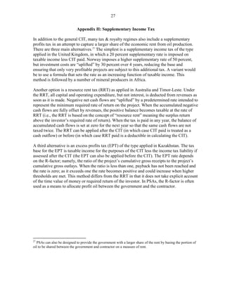 27


                             Appendix II: Supplementary Income Tax

In addition to the general CIT, many tax & royalty regimes also include a supplementary
profits tax in an attempt to capture a larger share of the economic rent from oil production.
There are three main alternatives. 27 The simplest is a supplementary income tax of the type
applied in the United Kingdom, in which a 20 percent supplementary rate is imposed on
taxable income less CIT paid. Norway imposes a higher supplementary rate of 50 percent,
but investment costs are “uplifted” by 30 percent over 4 years, reducing the base and
ensuring that only very profitable projects are subject to this additional tax. A variant would
be to use a formula that sets the rate as an increasing function of taxable income. This
method is followed by a number of mineral producers in Africa.

Another option is a resource rent tax (RRT) as applied in Australia and Timor-Leste. Under
the RRT, all capital and operating expenditure, but not interest, is deducted from revenues as
soon as it is made. Negative net cash flows are “uplifted” by a predetermined rate intended to
represent the minimum required rate of return on the project. When the accumulated negative
cash flows are fully offset by revenues, the positive balance becomes taxable at the rate of
RRT (i.e., the RRT is based on the concept of “resource rent” meaning the surplus return
above the investor’s required rate of return). When the tax is paid in any year, the balance of
accumulated cash flows is set at zero for the next year so that the same cash flows are not
taxed twice. The RRT can be applied after the CIT (in which case CIT paid is treated as a
cash outflow) or before (in which case RRT paid is a deductible in calculating the CIT).

A third alternative is an excess profits tax (EPT) of the type applied in Kazakhstan. The tax
base for the EPT is taxable income for the purposes of the CIT less the income tax liability if
assessed after the CIT (the EPT can also be applied before the CIT). The EPT rate depends
on the R-factor; namely, the ratio of the project’s cumulative gross receipts to the project’s
cumulative gross outlays. When the ratio is less than one, payback has not been reached and
the rate is zero; as it exceeds one the rate becomes positive and could increase when higher
thresholds are met. This method differs from the RRT in that it does not take explicit account
of the time value of money or required return of the investor. In PSAs, the R-factor is often
used as a means to allocate profit oil between the government and the contractor.




27
  PSAs can also be designed to provide the government with a larger share of the rent by basing the portion of
oil to be shared between the government and contractor on a measure of rent.
 