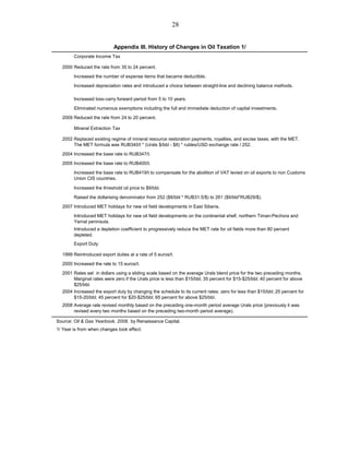 28


                            Appendix III. History of Changes in Oil Taxation 1/
        Corporate Income Tax

  2000 Reduced the rate from 35 to 24 percent.
        Increased the number of expense items that became deductible.
        Increased depreciation rates and introduced a choice between straight-line and declining balance methods.

        Increased loss-carry forward period from 5 to 10 years.
        Eliminated numerous exemptions including the full and immediate deduction of capital investments.
  2009 Reduced the rate from 24 to 20 percent.

        Mineral Extraction Tax

  2002 Replaced existing regime of mineral resource restoration payments, royalties, and excise taxes, with the MET.
       The MET formula was RUB340/t * (Urals $/bbl - $8) * rubles/USD exchange rate / 252.
  2004 Increased the base rate to RUB347/t.
  2005 Increased the base rate to RUB400/t.
        Increased the base rate to RUB419/t to compensate for the abolition of VAT levied on oil exports to non Customs
        Union CIS countries.

        Increased the threshold oil price to $9/bbl.
        Raised the dollarising denominator from 252 ($8/bbl * RUB31.5/$) to 261 ($9/bbl*RUB29/$).

  2007 Introduced MET holidays for new oil field developments in East Siberia.
        Introduced MET holidays for new oil field developments on the continental shelf, northern Timan-Pechora and
        Yamal peninsula.
        Introduced a depletion coefficient to progressively reduce the MET rate for oil fields more than 80 percent
        depleted.
        Export Duty

  1999 Reintroduced export duties at a rate of 5 euros/t.
  2000 Increased the rate to 15 euros/t.
  2001 Rates set in dollars using a sliding scale based on the average Urals blend price for the two preceding months.
       Marginal rates were zero if the Urals price is less than $15/bbl; 35 percent for $15-$25/bbl; 40 percent for above
       $25/bbl.
  2004 Increased the export duty by changing the schedule to its current rates: zero for less than $15/bbl; 25 percent for
       $15-20/bbl; 45 percent for $20-$25/bbl; 65 percent for above $25/bbl.
  2008 Average rate revised monthly based on the preceding one-month period average Urals price (previously it was
       revised every two months based on the preceding two-month period average).

Source: Oil & Gas Yearbook, 2008, by Renaissance Capital.
1/ Year is from when changes took effect.
 