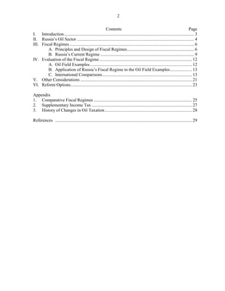2

                                                      Contents                                                                   Page
I. Introduction ...................................................................................................................... 3
II. Russia’s Oil Sector .......................................................................................................... 4
III. Fiscal Regimes ................................................................................................................. 6
         A. Principles and Design of Fiscal Regimes............................................................. 6
         B. Russia’s Current Regime ..................................................................................... 9
IV. Evaluation of the Fiscal Regime .................................................................................... 12
         A. Oil Field Examples ............................................................................................ 12
         B. Application of Russia’s Fiscal Regime to the Oil Field Examples .................... 13
         C. International Comparisons ................................................................................. 13
V. Other Considerations ..................................................................................................... 21
VI. Reform Options .............................................................................................................. 23

Appendix
1. Comparative Fiscal Regimes ......................................................................................... 25
2. Supplementary Income Tax ........................................................................................... 27
3. History of Changes in Oil Taxation ............................................................................... 28

References ............................................................................................................................ 29
 