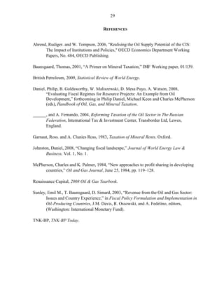 29


                                       REFERENCES


Ahrend, Rudiger. and W. Tompson, 2006, "Realising the Oil Supply Potential of the CIS:
      The Impact of Institutions and Policies," OECD Economics Department Working
      Papers, No. 484, OECD Publishing.

Baunsgaard, Thomas, 2001, “A Primer on Mineral Taxation,” IMF Working paper, 01/139.

British Petroleum, 2009, Statistical Review of World Energy.

Daniel, Philip, B. Goldsworthy, W. Maliszewski, D. Mesa Puyo, A. Watson, 2008,
       “Evaluating Fiscal Regimes for Resource Projects: An Example from Oil
       Development,” forthcoming in Philip Daniel, Michael Keen and Charles McPherson
       (eds), Handbook of Oil, Gas, and Mineral Taxation.

______, and A. Fernando, 2004, Reforming Taxation of the Oil Sector in The Russian
      Federation, International Tax & Investment Center, Transborder Ltd, Lewes,
      England.

Garnaut, Ross. and A. Clunies Ross, 1983, Taxation of Mineral Rents. Oxford.

Johnston, Daniel, 2008, “Changing fiscal landscape,” Journal of World Energy Law &
       Business, Vol. 1, No. 1.

McPherson, Charles and K. Palmer, 1984, “New approaches to profit sharing in developing
      countries,” Oil and Gas Journal, June 25, 1984, pp. 119–128.

Renaissance Capital, 2008 Oil & Gas Yearbook.

Sunley, Emil M., T. Baunsgaard, D. Simard, 2003, “Revenue from the Oil and Gas Sector:
       Issues and Country Experience,” in Fiscal Policy Formulation and Implementation in
       Oil-Producing Countries, J.M. Davis, R. Ossowski, and A. Fedelino, editors,
       (Washington: International Monetary Fund).

TNK-BP, TNK-BP Today.
 