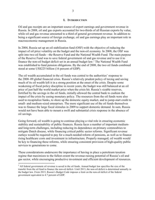 3


                                              I. INTRODUCTION

Oil and gas receipts are an important source of export earnings and government revenue in
Russia. In 2008, oil and gas exports accounted for two-thirds of all Russian exports by value,
while oil and gas revenue amounted to a third of general government revenue. In addition to
being a significant source of foreign exchange, oil and gas earnings play an important role in
macroeconomic management in Russia.

In 2004, Russia set up an oil stabilization fund (OSF) with the objective of reducing the
impact of oil price volatility on the budget and the non-oil economy. In 2008, the OSF was
split into two oil funds—the Reserve Fund and the National Wealth Fund. The main purpose
of the Reserve Fund was to save federal government oil and gas revenue and to use it to
finance the non-oil budget deficit set in an annual budget law. 2 The National Wealth Fund
was established to fund pension obligations. By the end of 2008, the two oil funds combined
stood at some US$225 billion (16 percent of GDP).

The oil wealth accumulated in the oil funds was central to the authorities’ response to
the 2008–09 global financial crisis. Russia’s relatively prudent policy of taxing and saving
much of its oil wealth left it in a strong position at the onset of the crisis. Despite some
weakening of fiscal policy discipline in recent years, the budget was still balanced at an oil
price of just half the world market price when the crisis hit. Russia’s sizable reserves,
fortified by the savings in the oil funds, initially allowed the central bank to cushion the
impact of the crisis by easing monetary policy. The resources from the oil funds were also
used to recapitalize banks, to shore up the domestic equity market, and to jump-start credit to
small- and medium-sized enterprises. The more significant use of the oil funds themselves
was to finance the large fiscal stimulus in 2009 to support domestic demand. In sum, Russia
would not have been able to mount a swift and substantial crisis response in the absence of
oil savings.

Going forward, oil wealth is going to continue playing a vital role in ensuring economic
stability and sustainability of public finances. Russia faces a number of important medium-
and long-term challenges, including reducing its dependence on primary commodities to
mitigate Dutch disease, while financing critical public sector reforms. Significant revenue
outlays would be required to pay for a much-needed reform of pensions, as well as to finance
rising healthcare costs and investment in infrastructure. Properly managed, oil wealth would
be key to financing these reforms, while ensuring consistent provision of high-quality public
services to generations to come.

These considerations underscore the importance of having in place a petroleum taxation
regime that maximizes to the fullest extent the revenue-raising potential of Russia’s oil and
gas sector, while encouraging productive investment and efficient development of resources.
2
  All federal government oil revenue is saved in the oil funds. Annual budget law specifies the size of the
transfer from the oil fund to finance the non-oil deficit. Until 2013, the non-oil deficit is determined annually in
the budget law. From 2013, Russia’s Budget Code imposes a limit on the non-oil deficit of the federal
government equivalent to 4.7 percent of GDP.
 