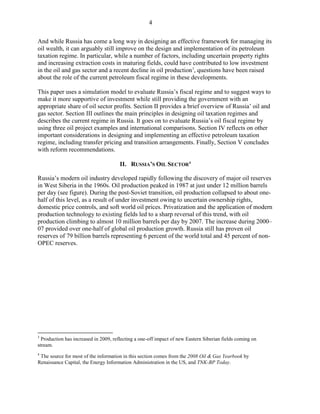 4

And while Russia has come a long way in designing an effective framework for managing its
oil wealth, it can arguably still improve on the design and implementation of its petroleum
taxation regime. In particular, while a number of factors, including uncertain property rights
and increasing extraction costs in maturing fields, could have contributed to low investment
in the oil and gas sector and a recent decline in oil production 3, questions have been raised
about the role of the current petroleum fiscal regime in these developments.

This paper uses a simulation model to evaluate Russia’s fiscal regime and to suggest ways to
make it more supportive of investment while still providing the government with an
appropriate share of oil sector profits. Section II provides a brief overview of Russia’ oil and
gas sector. Section III outlines the main principles in designing oil taxation regimes and
describes the current regime in Russia. It goes on to evaluate Russia’s oil fiscal regime by
using three oil project examples and international comparisons. Section IV reflects on other
important considerations in designing and implementing an effective petroleum taxation
regime, including transfer pricing and transition arrangements. Finally, Section V concludes
with reform recommendations.

                                       II. RUSSIA’S OIL SECTOR 4

Russia’s modern oil industry developed rapidly following the discovery of major oil reserves
in West Siberia in the 1960s. Oil production peaked in 1987 at just under 12 million barrels
per day (see figure). During the post-Soviet transition, oil production collapsed to about one-
half of this level, as a result of under investment owing to uncertain ownership rights,
domestic price controls, and soft world oil prices. Privatization and the application of modern
production technology to existing fields led to a sharp reversal of this trend, with oil
production climbing to almost 10 million barrels per day by 2007. The increase during 2000–
07 provided over one-half of global oil production growth. Russia still has proven oil
reserves of 79 billion barrels representing 6 percent of the world total and 45 percent of non-
OPEC reserves.




3
  Production has increased in 2009, reflecting a one-off impact of new Eastern Siberian fields coming on
stream.
4
 The source for most of the information in this section comes from the 2008 Oil & Gas Yearbook by
Renaissance Capital, the Energy Information Administration in the US, and TNK-BP Today.
 