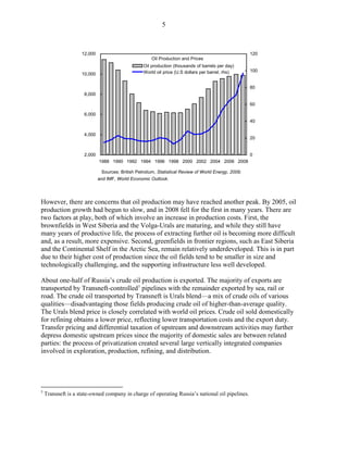 5



                    12,000                                                                            120
                                                      Oil Production and Prices
                                                  Oil production (thousands of barrels per day)
                                                  World oil price (U.S dollars per barrel, rhs)       100
                    10,000

                                                                                                      80
                     8,000

                                                                                                      60

                     6,000
                                                                                                      40

                     4,000
                                                                                                      20


                     2,000                                                                            0
                             1988 1990 1992 1994 1996 1998 2000 2002 2004 2006 2008

                              Sources: British Petrolium, Statistical Review of World Energy, 2009;
                             and IMF, World Economic Outlook.




However, there are concerns that oil production may have reached another peak. By 2005, oil
production growth had begun to slow, and in 2008 fell for the first in many years. There are
two factors at play, both of which involve an increase in production costs. First, the
brownfields in West Siberia and the Volga-Urals are maturing, and while they still have
many years of productive life, the process of extracting further oil is becoming more difficult
and, as a result, more expensive. Second, greenfields in frontier regions, such as East Siberia
and the Continental Shelf in the Arctic Sea, remain relatively underdeveloped. This is in part
due to their higher cost of production since the oil fields tend to be smaller in size and
technologically challenging, and the supporting infrastructure less well developed.

About one-half of Russia’s crude oil production is exported. The majority of exports are
transported by Transneft-controlled 5 pipelines with the remainder exported by sea, rail or
road. The crude oil transported by Transneft is Urals blend—a mix of crude oils of various
qualities—disadvantaging those fields producing crude oil of higher-than-average quality.
The Urals blend price is closely correlated with world oil prices. Crude oil sold domestically
for refining obtains a lower price, reflecting lower transportation costs and the export duty.
Transfer pricing and differential taxation of upstream and downstream activities may further
depress domestic upstream prices since the majority of domestic sales are between related
parties: the process of privatization created several large vertically integrated companies
involved in exploration, production, refining, and distribution.




5
    Transneft is a state-owned company in charge of operating Russia’s national oil pipelines.
 