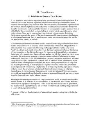 6


                                         III. FISCAL REGIMES

                           A. Principles and Design of Fiscal Regimes

A key benefit for an oil-producing country is the government revenue that is generated. It is
therefore critical that the fiscal regime be designed to secure the government maximum
revenue, while still providing investors with sufficient incentive to undertake exploration and
development. In seeking to achieve this objective, fiscal regimes for oil tend to differ from
those for non-resource sectors due to the presence of resource rents: surplus revenues from an
oil field after the payment of all costs, including an investor’s risk-adjusted required return
on investment. Since rent is pure surplus, it can be taxed without creating distortions.
Furthermore, since oil, the source of the rent, is an exhaustible natural resource that belongs
to all citizens of a country, there is added pressure on the government to secure the rent for
the benefit of the country as a whole.

In order to attract capital to convert the oil into financial assets, the government must ensure
that the investor receives an adequate return commensurate with its risk. The production of
oil is inherently risky on account of the long payback period to recover the large initial
“sunk” investment and volatile prices. However, the fiscal regime can influence the sharing
of risk, in addition to the sharing of rewards. For example, as discussed below, tax regimes
that rely on oil revenue (rather than profit) as a tax base provide for a stable low-risk revenue
stream for the government, since tax revenue accrues regardless of whether the investor
makes profit. However, as this shifts more of the risk onto companies, government will most
likely need to accept a lower overall expected level of taxation. 6 Some governments might
therefore prefer a more progressive regime that would allow government take to vary with
the project’s profitability. A more progressive regime would thus involve the government
assuming more risk but receiving a higher take on average. Importantly, a progressive regime
will also ensure the government automatically benefits from an increase in oil prices.
Depending on its risk preference, the government would face a trade off between assuming
lower risk and accepting lower, but stable revenue or assuming higher risk and more revenue
volatility, but receiving a higher take on average.

The risk preferences of government will vary with its fiscal health, access to capital markets,
and the breadth of its portfolio of oil fields (Daniel, et al). Based on these criteria, Russia is
relatively well equipped to manage risk. To the extent that Russia does take on greater risk,
the investor’s risk-adjusted required rate of return will be reduced, enabling the government
to secure a higher government take.

A summary of the key fiscal objectives of a desirable oil taxation regime is provided in the
table below.



6
  When the government and investor have different time preferences and risk attitudes, there may be some scope
for mutual benefit from changing the time and risk allocation between them.
 