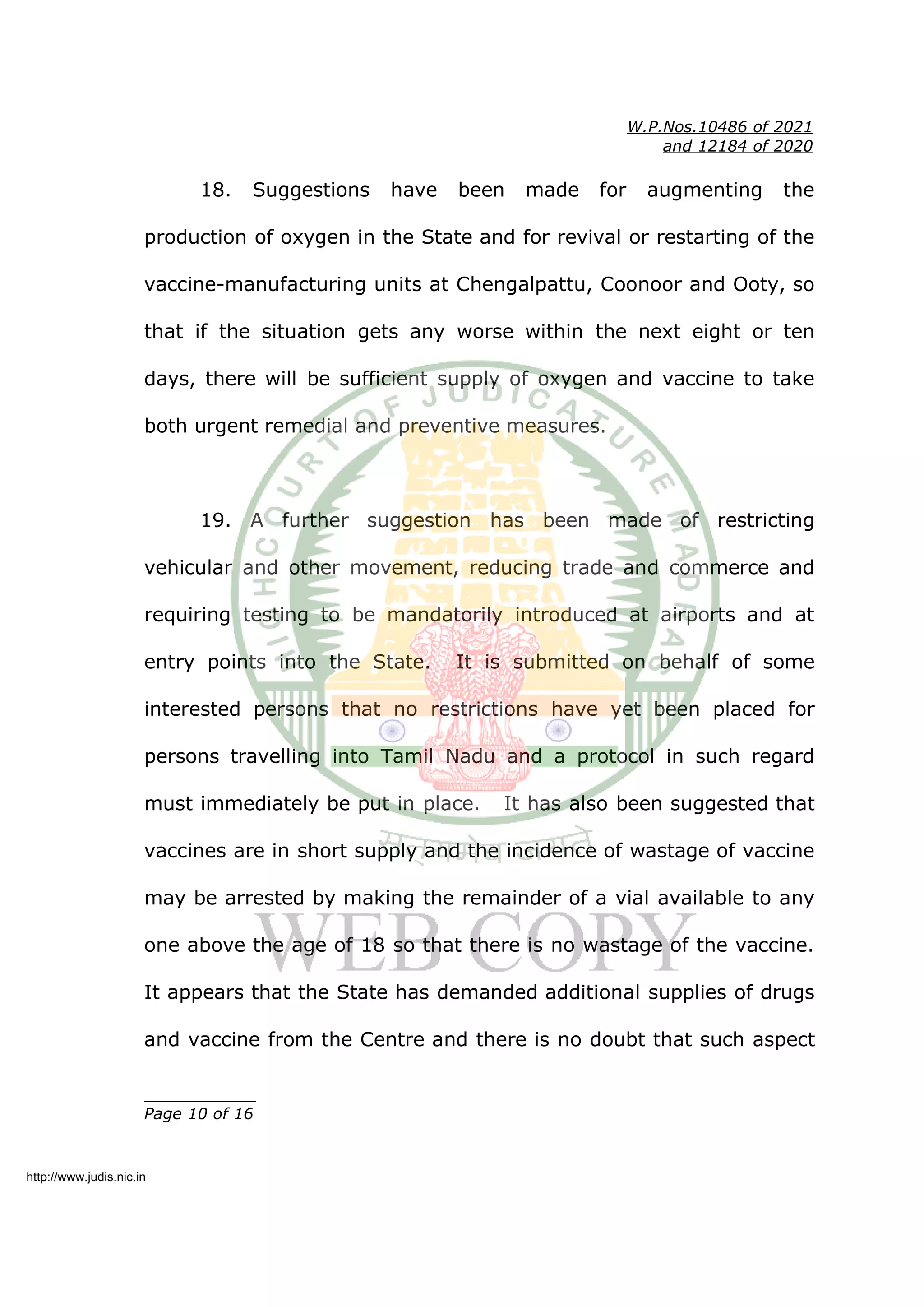 W.P.Nos.10486 of 2021
and 12184 of 2020
18. Suggestions have been made for augmenting the
production of oxygen in the State and for revival or restarting of the
vaccine-manufacturing units at Chengalpattu, Coonoor and Ooty, so
that if the situation gets any worse within the next eight or ten
days, there will be sufficient supply of oxygen and vaccine to take
both urgent remedial and preventive measures.
19. A further suggestion has been made of restricting
vehicular and other movement, reducing trade and commerce and
requiring testing to be mandatorily introduced at airports and at
entry points into the State. It is submitted on behalf of some
interested persons that no restrictions have yet been placed for
persons travelling into Tamil Nadu and a protocol in such regard
must immediately be put in place. It has also been suggested that
vaccines are in short supply and the incidence of wastage of vaccine
may be arrested by making the remainder of a vial available to any
one above the age of 18 so that there is no wastage of the vaccine.
It appears that the State has demanded additional supplies of drugs
and vaccine from the Centre and there is no doubt that such aspect
____________
Page 10 of 16
http://www.judis.nic.in
 