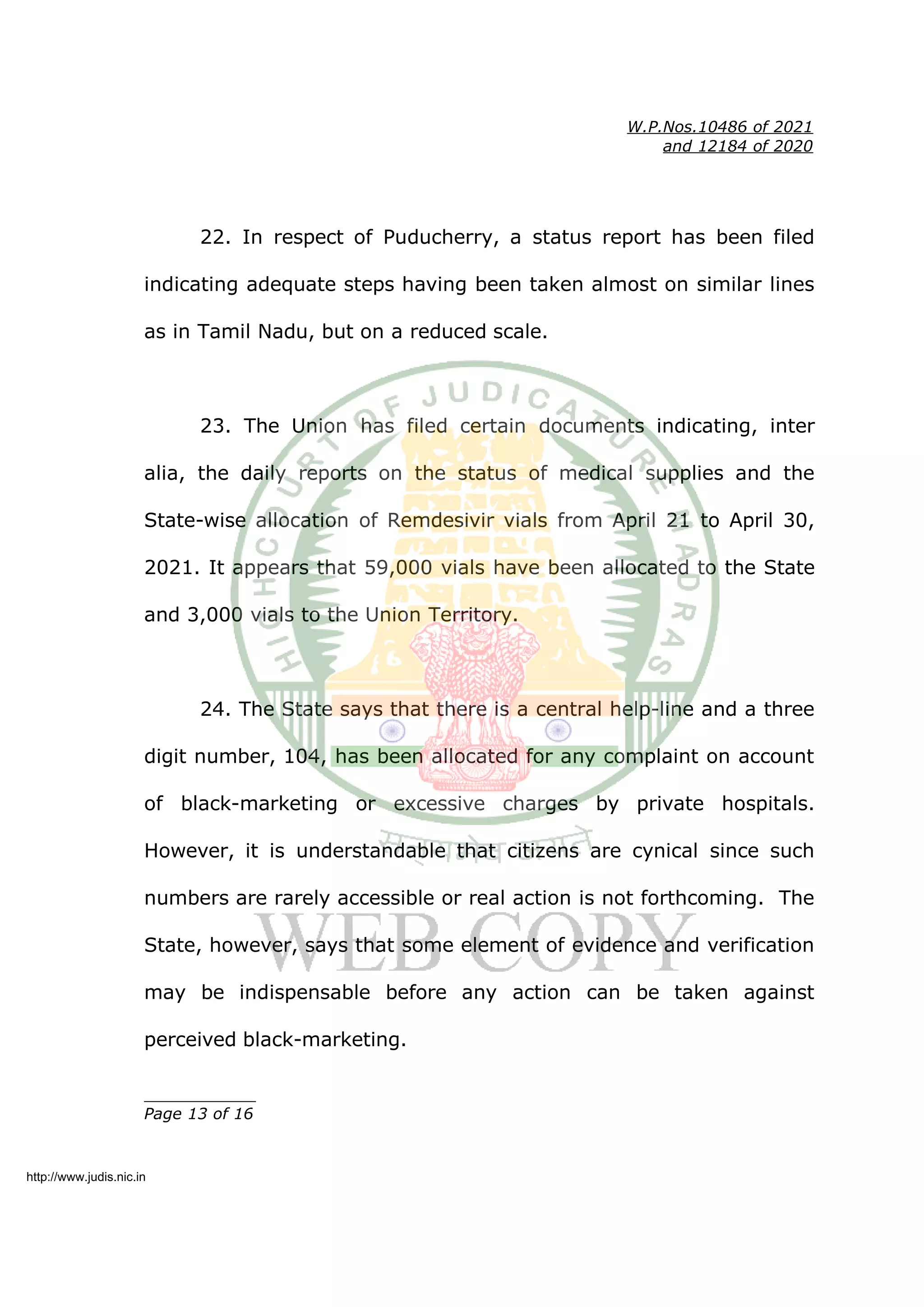 W.P.Nos.10486 of 2021
and 12184 of 2020
22. In respect of Puducherry, a status report has been filed
indicating adequate steps having been taken almost on similar lines
as in Tamil Nadu, but on a reduced scale.
23. The Union has filed certain documents indicating, inter
alia, the daily reports on the status of medical supplies and the
State-wise allocation of Remdesivir vials from April 21 to April 30,
2021. It appears that 59,000 vials have been allocated to the State
and 3,000 vials to the Union Territory.
24. The State says that there is a central help-line and a three
digit number, 104, has been allocated for any complaint on account
of black-marketing or excessive charges by private hospitals.
However, it is understandable that citizens are cynical since such
numbers are rarely accessible or real action is not forthcoming. The
State, however, says that some element of evidence and verification
may be indispensable before any action can be taken against
perceived black-marketing.
____________
Page 13 of 16
http://www.judis.nic.in
 