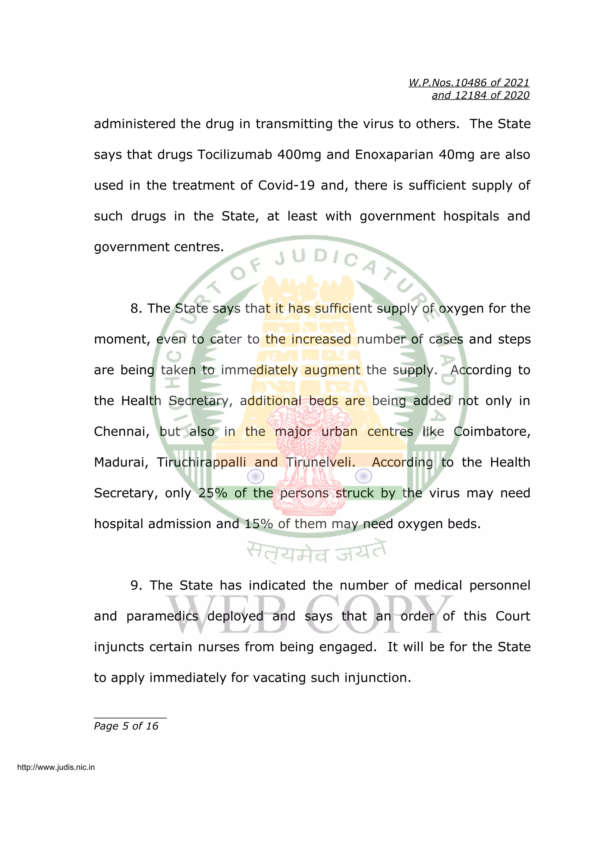 W.P.Nos.10486 of 2021
and 12184 of 2020
administered the drug in transmitting the virus to others. The State
says that drugs Tocilizumab 400mg and Enoxaparian 40mg are also
used in the treatment of Covid-19 and, there is sufficient supply of
such drugs in the State, at least with government hospitals and
government centres.
8. The State says that it has sufficient supply of oxygen for the
moment, even to cater to the increased number of cases and steps
are being taken to immediately augment the supply. According to
the Health Secretary, additional beds are being added not only in
Chennai, but also in the major urban centres like Coimbatore,
Madurai, Tiruchirappalli and Tirunelveli. According to the Health
Secretary, only 25% of the persons struck by the virus may need
hospital admission and 15% of them may need oxygen beds.
9. The State has indicated the number of medical personnel
and paramedics deployed and says that an order of this Court
injuncts certain nurses from being engaged. It will be for the State
to apply immediately for vacating such injunction.
____________
Page 5 of 16
http://www.judis.nic.in
 