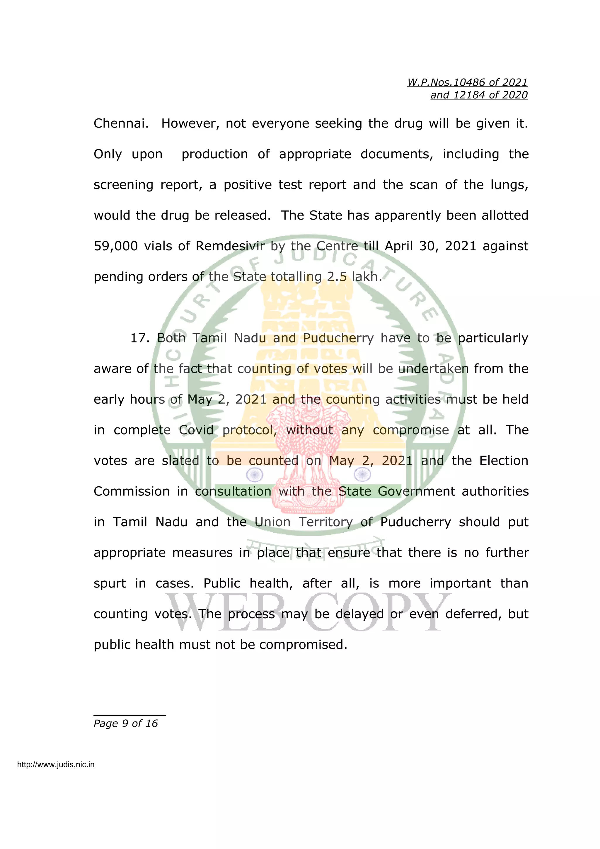 W.P.Nos.10486 of 2021
and 12184 of 2020
Chennai. However, not everyone seeking the drug will be given it.
Only upon production of appropriate documents, including the
screening report, a positive test report and the scan of the lungs,
would the drug be released. The State has apparently been allotted
59,000 vials of Remdesivir by the Centre till April 30, 2021 against
pending orders of the State totalling 2.5 lakh.
17. Both Tamil Nadu and Puducherry have to be particularly
aware of the fact that counting of votes will be undertaken from the
early hours of May 2, 2021 and the counting activities must be held
in complete Covid protocol, without any compromise at all. The
votes are slated to be counted on May 2, 2021 and the Election
Commission in consultation with the State Government authorities
in Tamil Nadu and the Union Territory of Puducherry should put
appropriate measures in place that ensure that there is no further
spurt in cases. Public health, after all, is more important than
counting votes. The process may be delayed or even deferred, but
public health must not be compromised.
____________
Page 9 of 16
http://www.judis.nic.in
 