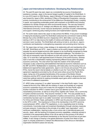 Japan and International Institutions: Developing Key Relationships
24. The past 50 years has seen Japan as a consistently top source of development
assistance overseas. Japan is the second largest supplier of capital to the World Bank. In
its June 2010 report on ODA Review, Japan’s Ministry of Foreign Affairs presented a new
way forward for Japan’s ODA, identifying 3 Pillars of Development Cooperation: reducing
poverty (contributing to the achievement of the Millennium Development Goals), investing
in peace, and supporting sustainable growth (with emphasis on the MDGs and including
assistance for climate change and other environmental issues). The new way forward is
underpinned by the focus on: strategic and effective aid, taking a leadership role in the
international community, human resource development, promotion of public understanding
and support, reinforcing policy-making functions and implementation capacity.
25. The world needs nations like Japan to help achieve the MDGs. It has proven knowledge
in helping the developing world.The World Bank welcomed the commitment made by Prime
Minister Kan at the UN MDG Summit in September 2010, ($8.5 billion over five years
starting in 2011) to help improve the health of mothers and babies as well as education
services in poor countries. The World Bank will continue to look to, and rely on, Japan’s
contribution and leadership in strengthening cooperation and promoting donor harmony.
26. Yet Japan does not have a clear strategy in its relationship with and membership of the
UN, IMF, World Bank and WTO. Japan’s position as the world’s largest creditor and still
arguably the second largest economy often appears to be insufficiently recognised by these
key international institutions when they face fundamental challenges. The transition to a
G20 will not necessarily make G8 irrelevant as both will continue to play their respective
roles. G7 is more like a self appointed board of directors of the world economy, whereas
G20 is more like a shareholders meeting representing different forces within the global
economic community. The crisis which has made the creation of the G20 process
necessary is also undermining well established international economic institutions such as
the IMF and WTO. Multilateralism is weakening, with trade policy now focussing more on
bilateral and regional free trade agreements. Japan is not immune and pursues FTAs and
RTAs, hence the recent internal debate on whether to join the Trans Pacific Partnership
agreement negotiations promoted by the US and some others around the Pacific Rim.
Japan, being one of the greatest beneficiaries of the success of the Bretton Woods
institutions and the WTO, should rather be taking the lead in calling on all governments to
resist their political instincts for seeking immediate export gains which undermine the hard
won fruits of multilateral cooperation.
27. APEC today comprises 21 so called “economies” in the Asia Pacific region. It was
created at the end of the 1980s with the initiative of Japan and Australia as a regional
economic cooperation forum and to keep the US engaged in the Asia Pacific region.
Another motivation for APEC’s creation was to give due attention to the newly
industrialising economies, as well as to bring China, together with Taiwan, into a community
of market oriented economies. They became members in 1991. This was possible due to
APEC’s adherence to the principle of separation of politics and economics, and thus APEC
membership has been open to so-called “economies” and not limited to sovereign states.
For China and Chinese Taipei, participation in APEC was the precursor to their accession
to the WTO in 2001. The importance to China of its membership in the WTO cannot be
overemphasized. APEC, unlike FTA negotiations, is not a negotiating body for binding
commitments. It promotes trade and investment liberalisation through voluntary measures
and peer pressure. It subscribes to the principle of so-called “open regionalism”, and it
reinforces multilateralism. Aspiring to play a more active role in international peace and
security, Japan, with the backing of increased economic capabilities, undertook actively to
contribute to the peacemaking efforts of the UN as well as to the process of UN reform.
However, its pursuit of a permanent membership on the Security Council has not yet been
fulfilled. A sea change is brewing in the global distribution of power from West to East.
Japan is uniquely positioned to underpin the effectiveness of the UN as an international
organisation devoted to peace and security.
 