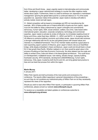 from China and South Korea. Japan urgently needs to internationalise and communicate
better, developing a Japan national brand strategy to counter the often negative media
stories about Japan. Furthermore, there is a need to embrace non Japanese in mainstream
management. Ignoring the global talent pool for a continued reliance on 1% of the world
population (ie. Japanese males) limits potential. Japan needs to develop soft skills to
actively market, brand and sell Japan.
31. Global competition will be based on knowledge and IPR not manufacturing (for
example, 80% of Nokia profits are in Finland while 80% of parts are from Japan). Japan
must win the battle for ideas underpinned by Japan’s strengths and commitments :
democracy, human rights, ODA, social cohesion, welfare, low crime, rules based within
international system, education, corporate compliance, technology and commercial
expertise. Japan needs to activate its circles of influence: its immediate neighbourhood of
Korea and China, wider East Asia, ASEAN + 3 , APEC and NATO + 4. Accepting that the
US Alliance is central at political, economic and military levels, Japan should also embrace
a stronger relationship with the EU as two soft global powers with shared values and
interests in a multilateral frameword. The 27 EU member states would be a good place to
start expanding Japan’s sphere of influence, given Japan’s historic role as an East/West
bridge, while deeply embedded in Asian architecture. Japan could and should lead a virtual
EU in fast growth Asia Pacific. Whether realised or not, there would be great value in the
process of building an East Asia Economic Community. No other plateau has the scale and
ability to embed China, India and others in the liberal global architecture. This could focus
on interdependent, multilateral issues: rule making, climate change, capacity building,
food/water security, WTO standards, development (ASEAN/Mekong), human rights,
democracy. Only Japan, trusted by both the EU and US, can bring global best practice to
Asia and can lead that process from within the region.



Martin Murray
4 January 2011
Wilton Park reports are brief summaries of the main points and conclusions of a
conference. The reports reflect rapporteurs’ personal interpretations of the proceedings –
as such they do not constitute any institutional policy of Wilton Park nor do they necessarily
represent the views of the rapporteur.
Should you wish to read other Wilton Park reports, or participate in upcoming Wilton Park
conferences, please consult our website www.wiltonpark.org.uk.
To receive our e-newsletter and latest updates on conferences subscribe to
www.wiltonpark.org.uk/news
 