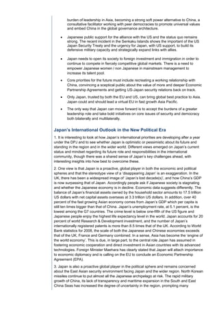 burden of leadership in Asia, becoming a strong soft power alternative to China, a
        consultative facilitator working with peer democracies to promote universal values
        and embed China in the global governance architecture.

       Japanese public support for the alliance with the US and the status quo remains
        strong. The recent incident in the Senkaku Islands shows the important of the US
        Japan Security Treaty and the urgency for Japan, with US support, to build its
        defensive military capacity and strategically expand links with allies.

       Japan needs to open its society to foreign investment and immigration in order to
        continue to compete in fiercely competitive global markets. There is a need to
        empower Japanese women / non Japanese in mainstream management to
        increase its talent pool.
       Core priorities for the future must include recreating a working relationship with
        China, convincing a sceptical public about the value of more and deeper Economic
        Partnership Agreements and getting US-Japan security relations back on track.
       Only Japan, trusted by both the EU and US, can bring global best practice to Asia.
        Japan could and should lead a virtual EU in fast growth Asia Pacific.
       The only way that Japan can move forward is to accept the burdens of a greater
        leadership role and take bold initiatives on core issues of security and democracy
        both bilaterally and multilaterally.


Japan’s International Outlook in the New Political Era
1. It is interesting to look at how Japan’s international priorities are developing after a year
under the DPJ and to see whether Japan is optimistic or pessimistic about its future and
standing in the region and in the wider world. Different views emerged on Japan’s current
status and mindset regarding its future role and responsibilities in the international
community, though there was a shared sense of Japan’s key challenges ahead, with
interesting insights into how best to overcome these.
2. One view is that Japan is a proactive, global player in both the economic and political
spheres and that the stereotype view of a ‘disappearing Japan’ is an exaggeration. In the
UK, there has been a widespread image of ‘Japan’s lost decade(s)’, and how China’s GDP
is now surpassing that of Japan. Accordingly people ask if Japanese society is stagnating
and whether the Japanese economy is in decline. Economic data suggests differently. The
balance of Japan’s financial assets owned by the household sector amounts to 17.5 trillion
US dollars with net capital assets overseas at 3.3 trillion US dollars. In addition, over 40
percent of the fast growing Asian economy comes from Japan’s GDP which per capita is
still ten times bigger than that of China. Japan’s unemployment rate, at 5.1 percent, is the
lowest among the G7 countries. The crime level is below one-fifth of the US figure and
Japanese people enjoy the highest life expectancy level in the world. Japan accounts for 20
percent of world Research & Development investment, and the number of Japan’s
internationally registered patents is more than 8.5 times that of the UK. According to World
Bank statistics for 2008, the scale of both the Japanese and Chinese economies exceeds
that of the UK, France and Germany combined. In a sense, Asia has become the ‘engine of
the world economy’. This is due, in large part, to the central role Japan has assumed in
fostering economic cooperation and direct investment in Asian countries with its advanced
technologies. Foreign Minister Maehara has clearly stated that Japan will attach importance
to economic diplomacy and is calling on the EU to conclude an Economic Partnership
Agreement (EPA).
3. Japan is also a proactive global player in the political sphere and remains concerned
about the East Asian security environment facing Japan and the wider region. North Korean
missiles continue to put almost all the Japanese archipelago at risk. The rapid military
growth of China, its lack of transparency and maritime expansion in the South and East
China Seas has increased the degree of uncertainty in the region, prompting many
 