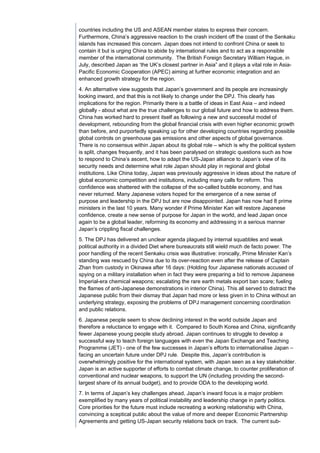 countries including the US and ASEAN member states to express their concern.
Furthermore, China’s aggressive reaction to the crash incident off the coast of the Senkaku
islands has increased this concern. Japan does not intend to confront China or seek to
contain it but is urging China to abide by international rules and to act as a responsible
member of the international community. The British Foreign Secretary William Hague, in
July, described Japan as ‘the UK’s closest partner in Asia” and it plays a vital role in Asia-
Pacific Economic Cooperation (APEC) aiming at further economic integration and an
enhanced growth strategy for the region.
4. An alternative view suggests that Japan’s government and its people are increasingly
looking inward, and that this is not likely to change under the DPJ. This clearly has
implications for the region. Primarily there is a battle of ideas in East Asia – and indeed
globally - about what are the true challenges to our global future and how to address them.
China has worked hard to present itself as following a new and successful model of
development, rebounding from the global financial crisis with even higher economic growth
than before, and purportedly speaking up for other developing countries regarding possible
global controls on greenhouse gas emissions and other aspects of global governance.
There is no consensus within Japan about its global role – which is why the political system
is split, changes frequently, and it has been paralysed on strategic questions such as how
to respond to China’s ascent, how to adapt the US-Japan alliance to Japan’s view of its
security needs and determine what role Japan should play in regional and global
institutions. Like China today, Japan was previously aggressive in ideas about the nature of
global economic competition and institutions, including many calls for reform. This
confidence was shattered with the collapse of the so-called bubble economy, and has
never returned. Many Japanese voters hoped for the emergence of a new sense of
purpose and leadership in the DPJ but are now disappointed. Japan has now had 8 prime
ministers in the last 10 years. Many wonder if Prime Minister Kan will restore Japanese
confidence, create a new sense of purpose for Japan in the world, and lead Japan once
again to be a global leader, reforming its economy and addressing in a serious manner
Japan’s crippling fiscal challenges.
5. The DPJ has delivered an unclear agenda plagued by internal squabbles and weak
political authority in a divided Diet where bureaucrats still wield much de facto power. The
poor handling of the recent Senkaku crisis was illustrative: ironically, Prime Minister Kan’s
standing was rescued by China due to its over-reaction even after the release of Captain
Zhan from custody in Okinawa after 16 days: (Holding four Japanese nationals accused of
spying on a military installation when in fact they were preparing a bid to remove Japanese
Imperial-era chemical weapons; escalating the rare earth metals export ban scare; fueling
the flames of anti-Japanese demonstrations in interior China). This all served to distract the
Japanese public from their dismay that Japan had more or less given in to China without an
underlying strategy, exposing the problems of DPJ management concerning coordination
and public relations.
6. Japanese people seem to show declining interest in the world outside Japan and
therefore a reluctance to engage with it. Compared to South Korea and China, significantly
fewer Japanese young people study abroad. Japan continues to struggle to develop a
successful way to teach foreign languages with even the Japan Exchange and Teaching
Programme (JET) - one of the few successes in Japan’s efforts to internationalise Japan –
facing an uncertain future under DPJ rule. Despite this, Japan’s contribution is
overwhelmingly positive for the international system, with Japan seen as a key stakeholder.
Japan is an active supporter of efforts to combat climate change, to counter proliferation of
conventional and nuclear weapons, to support the UN (including providing the second-
largest share of its annual budget), and to provide ODA to the developing world.
7. In terms of Japan’s key challenges ahead, Japan’s inward focus is a major problem
exemplified by many years of political instability and leadership change in party politics.
Core priorities for the future must include recreating a working relationship with China,
convincing a sceptical public about the value of more and deeper Economic Partnership
Agreements and getting US-Japan security relations back on track. The current sub-
 