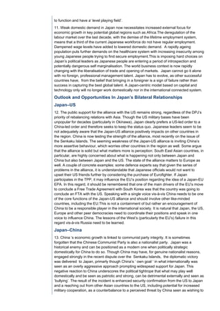 to function and have a‘ level playing field’.
11. Weak domestic demand in Japan now necessitates increased external focus for
economic growth in key potential global regions such as Africa.The deregulation of the
labour market over the last decade, with the demise of the lifetime employment system,
means that a third of the current Japanese workforce do not have regular employment.
Dampened wage levels have added to lowered domestic demand. A rapidly ageing
population puts further demands on the healthcare system with increasing insecurity among
young Japanese people trying to find secure employment.This is imposing hard choices on
Japan’s political leaders as Japanese people are entering a period of introspection and
potentially dangerous self marginalisation. The world business context is now rapidly
changing with the liberalisation of trade and opening of markets. Japan cannot go it alone
with no foreign, professional management talent. Japan has to evolve, as other successful
countries have, from the belief that bringing in a foreigner is a sign of failure rather than
success in capturing the best global talent. A Japan-centric model based on capital and
technology only will no longer work domestically nor in the international connected system.

Outlook and Opportunities In Japan’s Bilateral Relationships
Japan–US
12. The public support for the alliance with the US remains strong, regardless of the DPJ’s
priority of rebalancing relations with Asia. Though the US military bases have been
unpopular for decades (particularly in Okinawa), Japan clearly prefers a US-led order to a
China-led order and therefore seeks to keep the status quo. Japanese leaders seem to be
not adequately aware that the Japan-US alliance positively impacts on other countries in
the region. China is now testing the strength of the alliance, most recently on the issue of
the Senkaku Islands. The seeming weakness of the Japan-US alliance is inviting China’s
more assertive behaviour, which worries other countries in the region as well. Some argue
that the alliance is solid but what matters more is perception: South East Asian countries, in
particular, are highly concerned about what is happening not only between Japan and
China but also between Japan and the US. The state of the alliance matters to Europe as
well. A couple of concrete examples: some defence experts say that given the series of
problems in the alliance, it is understandable that Japanese officials would not want to
upset their US friends further by considering the purchase of Eurofighter. If Japan
participates in the TPP, it may influence the EU’s position regarding the idea of a Japan-EU
EPA. In this regard, it should be remembered that one of the main drivers of the EU’s move
to conclude a Free Trade Agreement with South Korea was that the country was going to
conclude an FTA with the US. Speaking with a single voice vis-à-vis China needs to be one
of the core functions of the Japan-US alliance and should involve other like-minded
countries, including the EU.This is not a containment of but rather an encouragement of
China to be a responsible player in the international society. It is natural that Japan, the US,
Europe and other peer democracies need to coordinate their positions and speak in one
voice to influence China. The lessons of the West’s (particularly the EU’s) failure in this
regard vis-à-vis Russia need to be learned.

Japan–China
13. China ‘s economic growth is linked to communist party integrity. It is sometimes
forgotten that the Chinese Communist Party is also a nationalist party. Japan was a
historical enemy and can be positioned as a modern one when politically strategic
domestically for China to do so. Though China may have, for genuine nationalist reasons,
engaged strongly in the recent dispute over the Senkaku Islands, the diplomatic victory
was delivered to Japan, primarly though China’s ‘ own goal ‘ in what internationally was
seen as an overly aggressive approach prompting widespead support for Japan. This
negative reaction to China underscores the political tightrope that what may play well
domestically and be seen as patriotic and strong, can be detrimental externally and seen as
‘bullying’. The result of the incident is enhanced security confirmation from the US to Japan
and a reaching out from other Asian countries to the US, including potential for increased
military cooperation, as a counterbalance to a perceived threat by China seen as wishing to
 