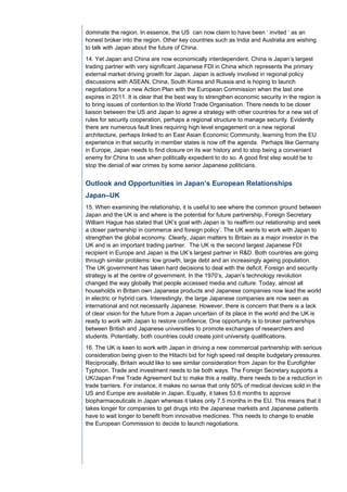 dominate the region. In essence, the US can now claim to have been ‘ invited ‘ as an
honest broker into the region. Other key countries such as India and Australia are wishing
to talk with Japan about the future of China.
14. Yet Japan and China are now economically interdependent. China is Japan’s largest
trading partner with very significant Japanese FDI in China which represents the primary
external market driving growth for Japan. Japan is actively involved in regional policy
discussions with ASEAN, China, South Korea and Russia and is hoping to launch
negotiations for a new Action Plan with the European Commission when the last one
expires in 2011. It is clear that the best way to strengthen economic security in the region is
to bring issues of contention to the World Trade Organisation. There needs to be closer
liaison between the US and Japan to agree a strategy with other countries for a new set of
rules for security cooperation, perhaps a regional structure to manage security. Evidently
there are numerous fault lines requiring high level engagement on a new regional
architecture, perhaps linked to an East Asian Economic Community, learning from the EU
experience in that security in member states is now off the agenda. Perhaps like Germany
in Europe, Japan needs to find closure on its war history and to stop being a convenient
enemy for China to use when politically expedient to do so. A good first step would be to
stop the denial of war crimes by some senior Japanese politicians.


Outlook and Opportunities in Japan’s European Relationships
Japan–UK
15. When examining the relationship, it is useful to see where the common ground between
Japan and the UK is and where is the potential for future partnership. Foreign Secretary
William Hague has stated that UK’s goal with Japan is ‘to reaffirm our relationship and seek
a closer partnership in commerce and foreign policy’. The UK wants to work with Japan to
strengthen the global economy. Clearly, Japan matters to Britain as a major investor in the
UK and is an important trading partner. The UK is the second largest Japanese FDI
recipient in Europe and Japan is the UK’s largest partner in R&D. Both countries are going
through similar problems: low growth, large debt and an increasingly ageing population.
The UK government has taken hard decisions to deal with the deficit. Foreign and security
strategy is at the centre of government. In the 1970’s, Japan’s technology revolution
changed the way globally that people accessed media and culture. Today, almost all
households in Britain own Japanese products and Japanese companies now lead the world
in electric or hybrid cars. Interestingly, the large Japanese companies are now seen as
international and not necessarily Japanese. However, there is concern that there is a lack
of clear vision for the future from a Japan uncertain of its place in the world and the UK is
ready to work with Japan to restore confidence. One opportunity is to broker partnerships
between British and Japanese universities to promote exchanges of researchers and
students. Potentially, both countries could create joint university qualifications.
16. The UK is keen to work with Japan in driving a new commercial partnership with serious
consideration being given to the Hitachi bid for high speed rail despite budgetary pressures.
Reciprocally, Britain would like to see similar consideration from Japan for the Eurofighter
Typhoon. Trade and investment needs to be both ways. The Foreign Secretary supports a
UK/Japan Free Trade Agreement but to make this a reality, there needs to be a reduction in
trade barriers. For instance, it makes no sense that only 50% of medical devices sold in the
US and Europe are available in Japan. Equally, it takes 53.6 months to approve
biopharmaceuticals in Japan whereas it takes only 7.5 months in the EU. This means that it
takes longer for companies to get drugs into the Japanese markets and Japanese patients
have to wait longer to benefit from innovative medicines. This needs to change to enable
the European Commission to decide to launch negotiations.
 