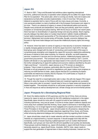 Japan- EU
17. Back in 2001, Tokyo and Brussels had ambitious plans regarding international
economic, political and security co-operation when adopting the so-called ‘EU-Japan Action
Plan for Co-operation’ .This action plan, which is running out shortly, had a lot of plans and
declarations but fairly little concrete implementation. A list of more than 100 areas of
bilateral co-operation led to a lack of focus with too many issues and areas. Currently, a
core perceived problem is a lack of political will in the European Commission and Japan to
do more. There is an absence of urgency in areas of international politics and security.
Despite many protocols and declarations, there are few joint policies, apart from a recent
exception on envisioned joint police training. With the EU focus on China over recent years,
there has been no diversification of Japanese foreign and security policies. Much ongoing
security dialogue has taken place on nuclear disarmament, ballistic missile proliferation,
human rights including joint sponsorship of The International Criminal Court (ICC), counter-
terrorism, Afghanistan and counter-piracy off Somalia. Equally, economic dialogue has
focused on high level trade dialogue and issues like intellectual property rights and energy
policy.
18. However, there has been no sense of urgency or new security or economic initiatives in
a rapidly changing global environment. At the EU-Japan Summit in April 2010, the high
level group were charged with the task of ‘conducting a joint examination of the ways to
comprehensively strengthen and integrate the Japan-EU economic relationship addressing
all issues of interest to both sides including, for instance, all tariffs, non-tariff measures,
services, investment in services and non-services sectors, intellectual property rights and
government procurement’. The conclusion was ‘at the summit meeting in 2011, summit
leaders will decide on any appropriate next steps based on the outcome and the options for
the further strengthening of Japan-EU political and economic relations identified by the joint
‘High-Level Group’’’. Current EU- Japan stances on an FTA remain an obstacle to
progress. Tokyo is keen to progress, particularly after the recent EU Korea FTA but
Brussels is not yet prepared to commit to negotiations until Japan makes more progress on
reducing non-tariff barriers to trade. Japan argues that the EU is protecting European
automobile and electronics industry (the EU imposes 10 % tariff duties on imports of
Japanese cars and 14 % on electronics).
19. Though the need for a meaningful action plan is clear, this will only happen if EU-Japan
attempts to solve the issues on the bilateral trade and investment agenda are successful.
Were a new action plan to succeed, it would need to focus on fewer areas and issues to be
tackled together. The emphasis should be on soft power projection in security cooperation
in Asia and beyond as well as development aid, climate change and environmental policies.


Japan: Prospects for a Developing Regional Role
20. Given the relative decline of US supremacy and the rise of China, there are strong
reasons for Japan to work as a lynchpin for the US’s stabilising involvement in the region.
Specifically Japan should do more with US support to build its own defensive capacity
including submarines, navy and air power. It is time to review Japan’s defence capacity and
move away from outdated Cold War thinking. Given Japan’s dominance in technology and
manufacturing, it is no longer logical to have negligible arms exports and time to rethink the
Three Principles on Arms Exports. Japan should sustain its US presence, deepening the
alliance to further the 2005 joint strategic objectives regarding China, Korea, and Russia,
whilst enhancing deterrence dialogue and contingency planning regarding North Korea.
21. Japan should take a lead role to create networks with like minded countries on shared
interests at a regional level e.g. tsunami response. It should engage more fully with the
increasing number of issues requiring a global approach such as nuclear disarmament.
Specifically, such groups can have both the will and capability to act quickly and decisively.
These groups could be trilateral e.g. Japan-US-Australia or Japan-US-South Korea or could
decisively expand e.g. Japan-South Korea –Australia –NATO- India. Japan needs to
support the next generation of regional stars in Asia including Indonesia, Vietnam and The
 