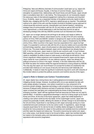 Philippines. New and effective channels of communication could open up e.g. Japan-US-
China and Japan-US-Russia. Equally, in the face of common threats, Japan needs to
strengthen its weakest links: relationships with South Korea and with Russia. Japan should
take a consultative lead role in rule making. The rising powers do not necessarily respect
the status-quo rules of international engagement making this a necessary and important
focus. Evidently, Japan as a respected member of the global community needs to take a
flexible view, engaging with the WTO, regional or global groups as required. The preferred
method is for Japan to link with core like-minded countries to facilitate a group approach to
critical issues like economic security, diversification and internet freedom, maintaining
strategic lines of communication with the US, EU and India as well as G20 and G6+1. At a
more regional level, a critical relationship is with the East Asia Summit as well as
developing strategic links with key ASEAN countries such as Indonesia and Vietnam.
22. Japan can no longer attempt to be all things to all nations and needs to define its
regional role. Japan is a liberal, values-based country, an ally of the US and a working
partner of China, ROK and ASEAN. Isolation is dangerous for Japan as this would allow
others to determine its regional relations at a time when Japan is threatened by the DPRK
and by China. Other countries in the region have low expectations from Japan but high
hopes. It is expected to continue to ally with the US on security matters and to provide ODA
and technology expertise. Japan should present an alternative leadership model in Asia to
China’s rise. The power balance between Japan and its neighbours has already begun to
shift. In the coming years, Japan needs to chart its own economic path. It must increase
R&D spending. Last year, there were more Chinese research papers than US ones. Japan
needs to reestablish its ability to lead on trade issues or will simply be left behind. Given
China’s significant military expansion and increased threat level to Japan and the region,
Japan needs far more investment in its own defence capacity. Japan has already lost
political momentum to China in the region. Similarly, in the Asia relationship with the US,
the ROK has taken the initiative whilst the regional architecture is being shaped by ASEAN.
The only way that Japan can move forward is to accept the burdens of a leadership role
and take bold initiatives on core issues of security and democracy both bilaterally and
multilaterally. It needs to make the significant investments required to work with networks of
like-minded nations to protect the political, economic and maritime security of the region.


Japan’s Role in Global Low Carbon Transformation
23. Japan clearly has a strong future role in aiding global environmental progress and
mitigating climate change. However, its political will to do so was declared too late with
policy design already in progress. Low carbon investment is a key component of its
economic growth strategy. Japanese technology is still competitive but is losing superiority
because of delayed policy decisions and lack of systematic thinking. It sometimes feels that
Japan is locked into past glory and underestimating the threat of being overtaken by
emerging countries. Japan still has significant financial resources but these are not used to
optimal effect. It maintains a geopolitical advantage in Asia but is being caught up by South
Korea and China. At the time of the Kyoto agreement, Japan had visible leadership in
creating a low carbon world but this has faded. At the Copenhagen summit, Japan was
present but practically invisible, allowing the debate on climate change to be dominated by
the US and China. Kyoto-fever is now fading out with Japan worryingly aiming at a more
substantial and quiet contribution to the low carbon world. In negotiations, Japan strongly
requests equal status for its role but its lack of visibility clearly damages its credentials. It
would be far more productive for Japan to first publicise and carefully brand its contribution
and then seek the respect and status due. The world is becoming low carbon and Japan,
as in other areas, must decide to lead or be forced to follow. Japan has manifest strengths
but needs to link domestic policy and international positions, balancing environmental
aspirations with economic pragmatism.
 