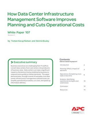 How Data Center Infrastructure
Management Software Improves
Planning and Cuts Operational Costs
White Paper 107
Revision 0


by Torben Karup Nielsen and Dennis Bouley




                                                              Contents
    > Executive summary                                       Click on a section to jump to it

                                                              Introduction                       2
    Business executives are challenging their IT staffs to
    convert data centers from cost centers into producers     Planning: Effect / Impact of
    of business value. Data centers can make a significant                                       3
                                                              decisions
    impact to the bottom line by enabling the business to
    respond more quickly to market demands. This paper        Operations: Completing more
                                                                                                 6
    demonstrates, through a series of examples, how data      tasks in less time
    center infrastructure management software tools can       Analysis: Identifying
    simplify operational processes, cut costs, and speed up   operational strengths and          10
    information delivery.                                     weaknesses

                                                              Conclusion                         13

                                                              Resources                          14
 
