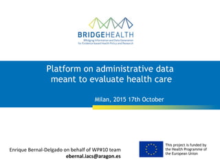 This project is funded by
the Health Programme of
the European Union
Milan, 2015 17th October
Platform on administrative data
meant to evaluate health care
Enrique	
  Bernal-­‐Delgado	
  on	
  behalf	
  of	
  WP#10	
  team	
  
ebernal.iacs@aragon.es	
  
 