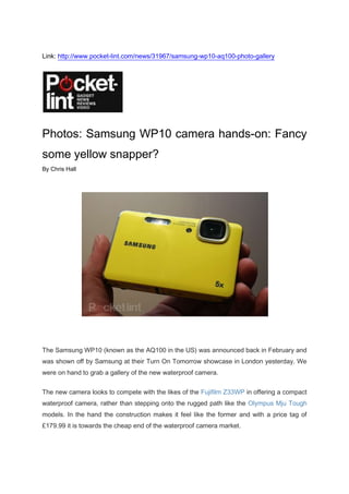 Link: http://www.pocket-lint.com/news/31967/samsung-wp10-aq100-photo-gallery<br />Photos: Samsung WP10 camera hands-on: Fancy some yellow snapper?<br />By Chris Hall<br />The Samsung WP10 (known as the AQ100 in the US) was announced back in February and was shown off by Samsung at their Turn On Tomorrow showcase in London yesterday. We were on hand to grab a gallery of the new waterproof camera.<br />The new camera looks to compete with the likes of the Fujifilm Z33WP in offering a compact waterproof camera, rather than stepping onto the rugged path like the Olympus Mju Tough models. In the hand the construction makes it feel like the former and with a price tag of £179.99 it is towards the cheap end of the waterproof camera market.<br />The WP10 will offer a 12-megapixel sensor and a 5x optical zoom crammed into that internal housing. Around the back you'll find a 2.7-inch 230k-dot LCD display. An HDMI hides under a flap on the side, so you can hook-up to your HD TV.<br />Video capture comes in the form of 720p H.264 recording at 30fps. Digital image stabilisation is offered as are the niceties of face detection and you get a dedicated shooting mode for your underwater activities. Samsung tell us it is good down to 3 metres, so one for the occasional watersports participant, rather than the scuba diver.<br />It will be hitting stores in April and what better way to show something is waterproof than opt for yellow?<br />