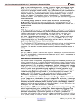 Data Encryption using DES/Triple-DES Functionality in Spartan-II FPGAs R 
lower the cost of the overall solution. This rapid transition in process technology has allowed 
PLD vendors to service the needs of today’s ASSP designers. The Spartan-II FPGAs offer 
more than 100,000 system gates at under $10, hence making them the most cost-effective PLD 
solution ever offered. They address low cost and fast time-to-market, but more importantly 
integrate powerful new system-level features that provide an attractive solution for today’s 
system level designer. The associated features include SelectI/O™, Block SelectRAM™, 
Distributed RAM, DLL (delay-locked loop) circuits, clock speeds up to 200 MHz, and aggressive 
power management. 
The extensive features position the Spartan-II family as a low-cost, high-performance 
programmable ASSP alternative and expand the time-to-market advantage that PLDs 
traditionally offer. There are some significant advantages in using the DES/TDES soft-IP in a 
Spartan-II device. 
Performance 
FIPS 46 allows implementation of the cryptographic algorithm in software, firmware, hardware, 
or any combination thereof to enable more flexible, cost-effective implementations. However, a 
hardware implementation runs inherently faster (even by an order of magnitude) than a 
software implementation. The bit data rate is four times the clock rate, i.e., 100 MHz = 
400 Mbps. The hardware implementation of the DES and TDES IP ported on a Spartan-II 
device uses 272 CLBs and provides performance upwards of 100 MHz. Most real-world 
consumer applications such as real-time video require only DES (and not TDES) due to 
performance degradation, because of extra computation. 
The Xilinx Spartan-II FPGA hardware can speed the factorization of large numbers, by setting 
up four memory banks that are accessed simultaneously, and hence offering parallel 
computing. This approach increases execution speeds in repetitive calculations, required for 
sieving. 
NIST approved 
The DES soft IP for Spartan-II FPGAs is NIST approved and meets all government standards. 
The TDES standard is still in the process of being approved by NIST, and is a standard that all 
ASSPs are required to meet. 
Value addition of a reconfigurable fabric 
The Spartan-II family accommodates specification changes that can be easily adopted, in post 
volume production as part of the solution. Conflicting specifications and lack of a clear direction 
create the need for programmable ASSP solutions. The reprogrammable FPGA fabric permits 
the use of DES and TDES as needed, and allows ability to include any specification changes 
made by the government later. It would be nearly impossible and cost-prohibitive for an ASSP 
vendor to cater to all the various specifications. However, at the same time betting on the 
success of one single product may preclude them from being successful in the marketplace. 
These conditions create many opportunities for the Spartan-II family—the industry’s first 
programmable ASSP. Because of the high profit margins involved with these products, 
designers can easily continue using programmable ASSPs in volume production. 
The programmable fabric can also encode and decode with larger and better transformation 
blocks. The key can be changed within the fabric in quick intervals. Additionally if a key is ever 
broken, the Xilinx solution can be reconfigured instantly. Use of reconfigurable devices lets the 
algorithms be changed or swapped entirely, which has become a requirement in some multi-algorithmic 
cryptographic systems (such as Secure Socket Layer). Hence, AES hardware can 
be designed now, even before the standard is established. 
Most stand-alone ASSPs never behave as expected, due to reasons ranging from bugs in the 
silicon, system integration issues, software drivers, or even user errors. Irrespective of the 
cause, verifying and identifying device problems can be very difficult with ASSPs, but a lot 
easier with programmable ASSPs. Having been built on the fabric of a proven FPGA 
technology and having silicon that is pre-verified and guaranteed to perform, potential problems 
in the Spartan-II family are narrowed down to a software-only issue. Xilinx provides powerful 
12 www.xilinx.com WP115 (v1.0) March 9, 2000 
1-800-255-7778 
 