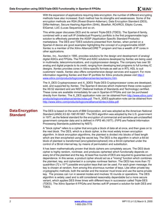 Data Encryption using DES/Triple-DES Functionality in Spartan-II FPGAs R 
With the expansion of applications requiring data encryption, the number of different encrypting 
methods have also increased. Each method has its strengths and weaknesses. Some of the 
encryption methods are RSA (Rivest-Shamir-Adleman), Data Encryption Standard (DES), 
Diffie-Hellman, Secure Hashing Algorithm (SHA), Blowfish, RC4/RC5, Elliptic Curves, 
ElGamal, LUC (Lucas Sequence) and so on. 
This white paper discusses DES and its variant Triple-DES (TDES). The Spartan-II family, 
combined with a vast soft IP (Intellectual Property) portfolio is the first programmable logic 
solution to effectively penetrate the ASSP (Application Specific Standard Products) 
marketplace. The DES and TDES solutions presented from Xentec, when ported on a 
Spartan-II device are good examples highlighting the concept of a programmable ASSP. 
Xentec is a member of the Xilinx AllianceCORE™ program and has a wealth of IP cores in 
other applications. 
Xentec, Inc., founded in 1995, provides solutions for the design and development of analog/ 
digital ASICs and FPGAs. The FPGA and ASIC solutions developed by Xentec are being used 
in multimedia, telecommunications, and cryptoprocessor designs. The company has over 50 
analog and digital projects to its credit, ranging from developing test programs to full turnkey IC 
designs. Xentec provides cores in Xilinx-specific formats as well as in RTL HDL to suit 
customers' needs. Xentec also offers comprehensive design services and support. For more 
information regarding Xentec and their IP portfolio for Xilinx products please visit http:// 
www.xilinx.com/products/logicore/alliance/xentec/xentecinc.htm. 
The X_DES Cryptoprocessor and X_3DES Triple DES Cryptoprocessor cores are developed, 
sold, and supported by Xentec. The Spartan-II devices which implement these cores support 
the X9.52 standard and are NIST (National Institute of Standards and Technology) certified. 
These cores are available immediately for use in Spartan-II FPGAs and can be purchased 
directly from Xentec. The X_DES application note can be obtained from http://www.xilinx.com/ 
products/logicore/alliance/xentec/xdes.pdf. The X_3DES application note can be obtained from 
http://www.xilinx.com/products/logicore/alliance/xentec/x3des.pdf. 
2 www.xilinx.com WP115 (v1.0) March 9, 2000 
1-800-255-7778 
Data Encryption 
Standard 
The DES is based on the work of IBM Corporation, and was adopted as the American National 
Standard (ANSI) X3.92-1981/R1987. The DES algorithm was adopted by the U.S. government 
in 1977, as the federal standard for the encryption of commercial and sensitive-yet-unclassified 
government computer data and is defined in FIPS 46 (1977). (FIPS are Federal Information 
Processing Standards published by NIST). 
A "block cipher" refers to a cipher that encrypts a block of data all at once, and then goes on to 
the next block. The DES, which is a block cipher, is the most widely known encryption 
algorithm. In block encryption algorithms, the plaintext is divided into blocks of fixed length 
which are then enciphered using the secret key. The DES is the algorithm in which a 64-bit 
block of plaintext is transformed (encrypted/enciphered) into a 64-bit ciphertext under the 
control of a 56-bit internal key, by means of permutation and substitution. 
It has been mathematically proven that block ciphers are completely secure. The DES block 
cipher is highly random, nonlinear, and produces ciphertext which functionally depends on 
every bit of the plaintext and the key. At least five rounds of DES are required to guarantee such 
dependence. In this sense, a product cipher should act as a "mixing" function which combines 
the plaintext, key, and ciphertext in a complex nonlinear fashion. The DES has more than 72 
quadrillion (72 x 1015) possible encryption keys that can be used. For each given message, the 
key is chosen at random, from among this enormous number of keys. Like other private key 
cryptographic methods, both the sender and the receiver must know and use the same private 
key. The process can run in several modes and involves 16 rounds or operations. The DES 
algorithm is widely used and is still considered reasonably dependable but a more secure 
variant, which applies DES three times with different keys in succession called Triple-DES 
(TDES). The Xilinx Spartan-II FPGAs and Xentec soft IP present a solution for both DES and 
TDES. 
 