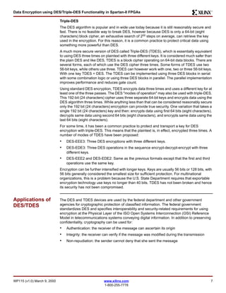 Data Encryption using DES/Triple-DES Functionality in Spartan-II FPGAs 
WP115 (v1.0) March 9, 2000 www.xilinx.com 7 
1-800-255-7778 
R 
Triple-DES 
The DES algorithm is popular and in wide use today because it is still reasonably secure and 
fast. There is no feasible way to break DES, however because DES is only a 64-bit (eight 
characters) block cipher, an exhaustive search of 255 steps on average, can retrieve the key 
used in the encryption. For this reason, it is a common practice to protect critical data using 
something more powerful than DES. 
A much more secure version of DES called Triple-DES (TDES), which is essentially equivalent 
to using DES three times on plaintext with three different keys. It is considered much safer than 
the plain DES and like DES, TDES is a block cipher operating on 64-bit data blocks. There are 
several forms, each of which use the DES cipher three times. Some forms of TDES use two 
56-bit keys, while others use three. TDES can however work with one, two or three 56-bit keys. 
With one key TDES = DES. The TDES can be implemented using three DES blocks in serial 
with some combination logic or using three DES blocks in parallel. The parallel implementation 
improves performance and reduces gate count. 
Using standard DES encryption, TDES encrypts data three times and uses a different key for at 
least one of the three passes. The DES "modes of operation" may also be used with triple-DES. 
This 192-bit (24 characters) cipher uses three separate 64-bit keys and encrypts data using the 
DES algorithm three times. While anything less than that can be considered reasonably secure 
only the 192 bit (24 characters) encryption can provide true security. One variation that takes a 
single 192 bit (24 characters) key and then: encrypts data using first 64 bits (eight characters), 
decrypts same data using second 64 bits (eight characters), and encrypts same data using the 
last 64 bits (eight characters). 
For some time, it has been a common practice to protect and transport a key for DES 
encryption with triple-DES. This means that the plaintext is, in effect, encrypted three times. A 
number of modes of TDES have been proposed: 
• DES-EEE3: Three DES encryptions with three different keys. 
• DES-EDE3: Three DES operations in the sequence encrypt-decrypt-encrypt with three 
different keys. 
• DES-EEE2 and DES-EDE2: Same as the previous formats except that the first and third 
operations use the same key. 
Encryption can be further intensified with longer keys. Keys are usually 56 bits or 128 bits, with 
56 bits generally considered the smallest size for sufficient protection. For multinational 
organizations, this is a problem because the U.S. State Department requires that exportable 
encryption technology use keys no longer than 40 bits. TDES has not been broken and hence 
its security has not been compromised. 
Applications of 
DES/TDES 
The DES and TDES devices are used by the federal department and other government 
agencies for cryptographic protection of classified information. The federal government 
standardizes DES and specifies interoperability and security-related requirements for using 
encryption at the Physical Layer of the ISO Open Systems Interconnection (OSI) Reference 
Model in telecommunications systems conveying digital information. In addition to preserving 
confidentiality, cryptography can be used for: 
• Authentication: the receiver of the message can ascertain its origin 
• Integrity: the receiver can verify if the message was modified during the transmission 
• Non-repudiation: the sender cannot deny that she sent the message 
 