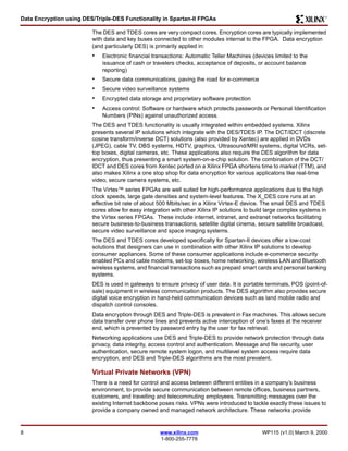 Data Encryption using DES/Triple-DES Functionality in Spartan-II FPGAs R 
The DES and TDES cores are very compact cores. Encryption cores are typically implemented 
with data and key buses connected to other modules internal to the FPGA. Data encryption 
(and particularly DES) is primarily applied in: 
• Electronic financial transactions: Automatic Teller Machines (devices limited to the 
issuance of cash or travelers checks, acceptance of deposits, or account balance 
reporting) 
• Secure data communications, paving the road for e-commerce 
• Secure video surveillance systems 
• Encrypted data storage and proprietary software protection 
• Access control: Software or hardware which protects passwords or Personal Identification 
Numbers (PINs) against unauthorized access. 
The DES and TDES functionality is usually integrated within embedded systems. Xilinx 
presents several IP solutions which integrate with the DES/TDES IP. The DCT/IDCT (discrete 
cosine transform/inverse DCT) solutions (also provided by Xentec) are applied in DVDs 
(JPEG), cable TV, DBS systems, HDTV, graphics, Ultrasound/MRI systems, digital VCRs, set-top 
boxes, digital cameras, etc. These applications also require the DES algorithm for data 
encryption, thus presenting a smart system-on-a-chip solution. The combination of the DCT/ 
IDCT and DES cores from Xentec ported on a Xilinx FPGA shortens time to market (TTM), and 
also makes Xilinx a one stop shop for data encryption for various applicatons like real-time 
video, secure camera systems, etc. 
The Virtex™ series FPGAs are well suited for high-performance applications due to the high 
clock speeds, large gate densities and system-level features. The X_DES core runs at an 
effective bit rate of about 500 Mbits/sec in a Xilinx Virtex-E device. The small DES and TDES 
cores allow for easy integration with other Xilinx IP solutions to build large complex systems in 
the Virtex series FPGAs. These include internet, intranet, and extranet networks facilitating 
secure business-to-business transactions, satellite digital cinema, secure satellite broadcast, 
secure video surveillance and space imaging systems. 
The DES and TDES cores developed specifically for Spartan-II devices offer a low-cost 
solutions that designers can use in combination with other Xilinx IP solutions to develop 
consumer appliances. Some of these consumer applications include e-commerce security 
enabled PCs and cable modems, set-top boxes, home networking, wireless LAN and Bluetooth 
wireless systems, and financial transactions such as prepaid smart cards and personal banking 
systems. 
DES is used in gateways to ensure privacy of user data. It is portable terminals, POS (point-of-sale) 
equipment in wireless communication products. The DES algorithm also provides secure 
digital voice encryption in hand-held communication devices such as land mobile radio and 
dispatch control consoles. 
Data encryption through DES and Triple-DES is prevalent in Fax machines. This allows secure 
data transfer over phone lines and prevents active interception of one’s faxes at the receiver 
end, which is prevented by password entry by the user for fax retrieval. 
Networking applications use DES and Triple-DES to provide network protection through data 
privacy, data integrity, access control and authentication. Message and file security, user 
authentication, secure remote system logon, and multilevel system access require data 
encryption, and DES and Triple-DES algorithms are the most prevalent. 
Virtual Private Networks (VPN) 
There is a need for control and access between different entities in a company’s business 
environment, to provide secure communication between remote offices, business partners, 
customers, and travelling and telecommuting employees. Transmitting messages over the 
existing Internet backbone poses risks. VPNs were introduced to tackle exactly these issues to 
provide a company owned and managed network architecture. These networks provide 
8 www.xilinx.com WP115 (v1.0) March 9, 2000 
1-800-255-7778 
 