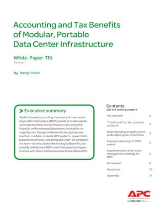 Accounting and Tax Benefits
of Modular, Portable
Data Center Infrastructure
White Paper 115
Revision 1


by Barry Rimler




                                                              Contents
    > Executive summary                                       Click on a section to jump to it

                                                              Introduction                       2
    Well-informed accounting treatment of data center
    physical infrastructure (DCPI) assets provides signifi-   “Traditional” vs. factory-built
    cant opportunities to contribute to improving the                                            2
                                                              solutions
    financial performance of a business, institution, or
    organization. Design and manufacturing improve-           Understanding property taxes
                                                                                                 3
    ments in modular, scalable UPS systems, power distri-     and related government fees
    bution units (PDUs), and computer room air condition-     Financial planning for DCPI
    ers have not only created technological benefits, but                                        5
                                                              assets
    provide entirely new DCPI asset management oppor-
    tunities with direct and measurable financial benefits.   Implementation of an asset
                                                              management strategy for            6
                                                              DCPI

                                                              Conclusion                         9

                                                              Resources                          10

                                                              Appendix                           11
 