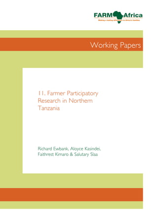 Working Papers


FARM-Africa’s Working Papers provide a forum for FARM-Africa staff
to share key aspects and experiences drawn from their work with a wider
audience in an effective and timely manner. The series, available in print and
digital formats, comprises short outputs from FARM-Africa’s programmes
in East and Southern Africa and will be of interest to NGO and
intergovernmental staff, government personnel, researchers and academics
working in the fields of African and agricultural development.                   11. Farmer Participatory
Information published in the series may reflect work, thinking and               Research in Northern
development in progress and, as such, should be treated, and referred to,
as draft information only. It should not be considered as FARM-Africa’s final    Tanzania
position on any issue and should be welcomed as a contribution to sharing
information and expertise openly within the international community.



For further information on FARM-Africa’s Working Papers,
please contact:
Fundraising & Communications Department
FARM-Africa
Clifford’s Inn
Fetter Lane                                                                      Richard Ewbank, Aloyce Kasindei,
London EC4A 1BZ                                                                  Faithrest Kimaro & Salutary Slaa
UK

T +44 (0) 20 7430 0440	       F +44 (0) 20 7430 0460
E info@farmafrica.org.uk	     W www.farmafrica.org.uk




© FARM-Africa 2007
 
