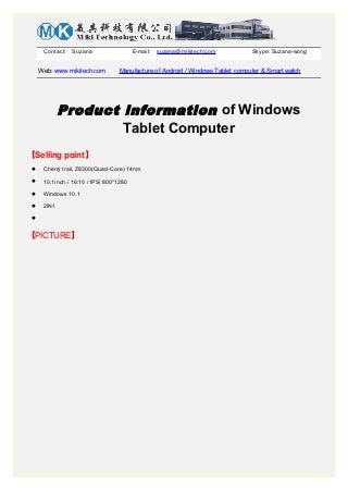 Contact: Suzana E-mail: suzana@mikitech.com Skype: Suzana-wong
Web: www.mikitech.com Manufacture of Android / Windows Tablet computer & Smart watch
Product information of Windows
Tablet Computer
【Selling point】
 Cherry trail, Z8300(Quad-Core) 14nm
 10.1inch / 16:10 / IPS/ 800*1280
 Windows 10.1
 2IN1

【PICTURE】
 