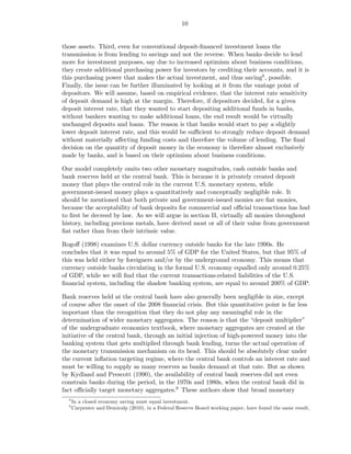 10


those assets. Third, even for conventional deposit-ﬁnanced investment loans the
transmission is from lending to savings and not the reverse. When banks decide to lend
more for investment purposes, say due to increased optimism about business conditions,
they create additional purchasing power for investors by crediting their accounts, and it is
this purchasing power that makes the actual investment, and thus saving8 , possible.
Finally, the issue can be further illuminated by looking at it from the vantage point of
depositors. We will assume, based on empirical evidence, that the interest rate sensitivity
of deposit demand is high at the margin. Therefore, if depositors decided, for a given
deposit interest rate, that they wanted to start depositing additional funds in banks,
without bankers wanting to make additional loans, the end result would be virtually
unchanged deposits and loans. The reason is that banks would start to pay a slightly
lower deposit interest rate, and this would be suﬃcient to strongly reduce deposit demand
without materially aﬀecting funding costs and therefore the volume of lending. The ﬁnal
decision on the quantity of deposit money in the economy is therefore almost exclusively
made by banks, and is based on their optimism about business conditions.

Our model completely omits two other monetary magnitudes, cash outside banks and
bank reserves held at the central bank. This is because it is privately created deposit
money that plays the central role in the current U.S. monetary system, while
government-issued money plays a quantitatively and conceptually negligible role. It
should be mentioned that both private and government-issued monies are ﬁat monies,
because the acceptability of bank deposits for commercial and oﬃcial transactions has had
to ﬁrst be decreed by law. As we will argue in section II, virtually all monies throughout
history, including precious metals, have derived most or all of their value from government
ﬁat rather than from their intrinsic value.

Rogoﬀ (1998) examines U.S. dollar currency outside banks for the late 1990s. He
concludes that it was equal to around 5% of GDP for the United States, but that 95% of
this was held either by foreigners and/or by the underground economy. This means that
currency outside banks circulating in the formal U.S. economy equalled only around 0.25%
of GDP, while we will ﬁnd that the current transactions-related liabilities of the U.S.
ﬁnancial system, including the shadow banking system, are equal to around 200% of GDP.

Bank reserves held at the central bank have also generally been negligible in size, except
of course after the onset of the 2008 ﬁnancial crisis. But this quantitative point is far less
important than the recognition that they do not play any meaningful role in the
determination of wider monetary aggregates. The reason is that the “deposit multiplier”
of the undergraduate economics textbook, where monetary aggregates are created at the
initiative of the central bank, through an initial injection of high-powered money into the
banking system that gets multiplied through bank lending, turns the actual operation of
the monetary transmission mechanism on its head. This should be absolutely clear under
the current inﬂation targeting regime, where the central bank controls an interest rate and
must be willing to supply as many reserves as banks demand at that rate. But as shown
by Kydland and Prescott (1990), the availability of central bank reserves did not even
constrain banks during the period, in the 1970s and 1980s, when the central bank did in
fact oﬃcially target monetary aggregates.9 These authors show that broad monetary
  8
      In a closed economy saving must equal investment.
  9
      Carpenter and Demiralp (2010), in a Federal Reserve Board working paper, have found the same result,
 