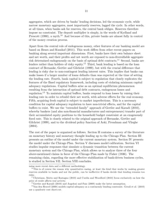 11


aggregates, which are driven by banks’ lending decisions, led the economic cycle, while
narrow monetary aggregates, most importantly reserves, lagged the cycle. In other words,
at all times, when banks ask for reserves, the central bank obliges. Reserves therefore
impose no constraint. The deposit multiplier is simply, in the words of Kydland and
Prescott (1990), a myth.10 And because of this, private banks are almost fully in control
of the money creation process.

Apart from the central role of endogenous money, other features of our banking model are
based on Benes and Kumhof (2011). This work diﬀers from other recent papers on
banking along several important dimensions. First, banks have their own balance sheet
and net worth, and their proﬁts and net worth are exposed to non-diversiﬁable aggregate
risk determined endogenously on the basis of optimal debt contracts.11 Second, banks are
lenders rather than holders of risky equity.12 Third, bank lending is based on the loan
contract of Bernanke, Gertler and Gilchrist (1999), but with the crucial diﬀerence that
lending is risky due to non-contingent lending interest rates. This implies that banks can
make losses if a larger number of loans defaults than was expected at the time of setting
the lending rate. Fourth, bank capital is subject to regulation that closely replicates the
features of the Basel regulatory framework, including costs of violating minimum capital
adequacy regulations. Capital buﬀers arise as an optimal equilibrium phenomenon
resulting from the interaction of optimal debt contracts, endogenous losses and
regulation.13 To maintain capital buﬀers, banks respond to loan losses by raising their
lending rate in order to rebuild their net worth, with adverse eﬀects for the real economy.
Fifth, acquiring fresh capital is subject to market imperfections. This is a necessary
condition for capital adequacy regulation to have non-trivial eﬀects, and for the capital
buﬀers to exist. We use the “extended family” approach of Gertler and Karadi (2010),
whereby bankers (and also non-ﬁnancial manufacturers and entrepreneurs) transfer part of
their accumulated equity positions to the household budget constraint at an exogenously
ﬁxed rate. This is closely related to the original approach of Bernanke, Gertler and
Gilchrist (1999), and to the dividend policy function of Aoki, Proudman and Vlieghe
(2004).

The rest of the paper is organized as follows. Section II contains a survey of the literature
on monetary history and monetary thought leading up to the Chicago Plan. Section III
presents an outline of the model under the current monetary system. Section IV presents
the model under the Chicago Plan. Section V discusses model calibration. Section VI
studies impulse responses that simulate a dynamic transition between the current
monetary system and the Chicago Plan, which allows us to analyze three of the four
above-mentioned claims in favor of the Chicago Plan made by Fisher (1936). The
remaining claim, regarding the more eﬀective stabilization of bank-driven business cycles,
is studied in Section VII. Section VIII concludes.
using more recent data and a diﬀerent methodology.
   10
      This is of course the reason why quantitative easing, at least the kind that works by making greater
reserves available to banks and not the public, can be ineﬀective if banks decide that lending remains too
risky.
   11
      Christiano, Motto and Rostagno (2010) and Curdia and Woodford (2010) focus exclusively on how the
price of credit aﬀects real activity.
   12
      Gertler and Karadi (2010) and Angeloni and Faia (2009) make the latter assumption.
   13
      Van den Heuvel (2008) models capital adequacy as a continously binding constraint. Gerali et al. (2010)
use a quadratic cost short-cut.
 