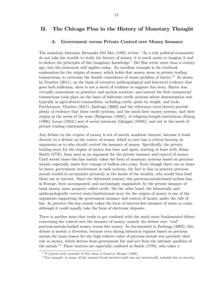 12


II.        The Chicago Plan in the History of Monetary Thought

          A.     Government versus Private Control over Money Issuance

The monetary historian Alexander Del Mar (1895) writes: “As a rule political economists
do not take the trouble to study the history of money; it is much easier to imagine it and
to deduce the principles of this imaginary knowledge.” Del Mar wrote more than a century
ago, but this statement still applies today. An excellent example is the textbook
explanation for the origins of money, which holds that money arose in private trading
transactions, to overcome the double coincidence of wants problem of barter.14 As shown
by Graeber (2011), on the basis of extensive anthropological and historical evidence that
goes back millennia, there is not a shred of evidence to support this story. Barter was
virtually nonexistent in primitive and ancient societies, and instead the ﬁrst commercial
transactions took place on the basis of elaborate credit systems whose denomination was
typically in agricultural commodities, including cattle, grain by weight, and tools.
Furthermore, Graeber (2011), Zarlenga (2002) and the references cited therein provide
plenty of evidence that these credit systems, and the much later money systems, had their
origins in the needs of the state (Ridgeway (1892)), of religious/temple institutions (Einzig
(1966), Laum (1924)) and of social ceremony (Quiggin (1949)), and not in the needs of
private trading relationships.

Any debate on the origins of money is not of merely academic interest, because it leads
directly to a debate on the nature of money, which in turn has a critical bearing on
arguments as to who should control the issuance of money. Speciﬁcally, the private
trading story for the origins of money has time and again, starting at least with Adam
Smith (1776), been used as an argument for the private issuance and control of money.
Until recent times this has mainly taken the form of monetary systems based on precious
metals, especially under free coinage of bullion into coins. Even though there can at times
be heavy government involvement in such systems, the fact is that in practice precious
metals tended to accumulate privately in the hands of the wealthy, who would then lend
them out at interest. Since the thirteenth century this precious-metals-based system has,
in Europe, been accompanied, and increasingly supplanted, by the private issuance of
bank money, more properly called credit. On the other hand, the historically and
anthropologically correct state/institutional story for the origins of money is one of the
arguments supporting the government issuance and control of money under the rule of
law. In practice this has mainly taken the form of interest-free issuance of notes or coins,
although it could equally take the form of electronic deposits.

There is another issue that tends to get confused with the much more fundamental debate
concerning the control over the issuance of money, namely the debate over “real”
precious-metals-backed money versus ﬁat money. As documented in Zarlenga (2002), this
debate is mostly a diversion, because even during historical regimes based on precious
metals the main reason for the high relative value of precious metals was precisely their
role as money, which derives from government ﬁat and not from the intrinsic qualities of
the metals.15 These matters are especially confused in Smith (1776), who takes a
 14
      A typical early example of this claim is found in Menger (1892).
 15
      For example, in many of the ancient Greek societies gold was not intrinsically valuable due to scarcity,
 