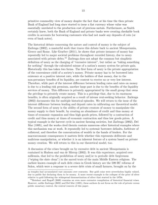 13


primitive commodity view of money despite the fact that at his time the then private
Bank of England had long since started to issue a ﬁat currency whose value was
essentially unrelated to the production cost of precious metals. Furthermore, as Smith
certainly knew, both the Bank of England and private banks were creating checkable book
credits in accounts for borrowing customers who had not made any deposits of coin (or
even of bank notes).

The historical debate concerning the nature and control of money is the subject of
Zarlenga (2002), a masterful work that traces this debate back to ancient Mesopotamia,
Greece and Rome. Like Graeber (2011), he shows that private issuance of money has
repeatedly led to major societal problems throughout recorded history, due to usury
associated with private debts.16 Zarlenga does not adopt the common but simplistic
deﬁnition of usury as the charging of “excessive interest”, but rather as “taking something
for nothing” through the calculated misuse of a nation’s money system for private gain.
Historically this has taken two forms. The ﬁrst form of usury is the private appropriation
of the convenience yield of a society’s money. Private money has to be borrowed into
existence at a positive interest rate, while the holders of that money, due to the
non-pecuniary beneﬁts of its liquidity, are content to receive no or very low interest.
Therefore, while part of the interest diﬀerence between lending rates and rates on money
is due to a lending risk premium, another large part is due to the beneﬁts of the liquidity
services of money. This diﬀerence is privately appropriated by the small group that owns
the privilege to privately create money. This is a privilege that, due to its enormous
beneﬁts, is often originally acquired as a result of intense rent-seeking behavior. Zarlenga
(2002) documents this for multiple historical episodes. We will return to the issue of the
interest diﬀerence between lending and deposit rates in calibrating our theoretical model.
The second form of usury is the ability of private creators of money to manipulate the
money supply to their beneﬁt, by creating an abundance of credit and thus money at
times of economic expansion and thus high goods prices, followed by a contraction of
credit and thus money at times of economic contraction and thus low goods prices. A
typical example is the harvest cycle in ancient farming societies, but Zarlenga (2002), Del
Mar (1895), and the works cited therein contain numerous other historical examples where
this mechanism was at work. It repeatedly led to systemic borrower defaults, forfeiture of
collateral, and therefore the concentration of wealth in the hands of lenders. For the
macroeconomic consequences it matters little whether this represents deliberate and
malicious manipulation, or whether it is an inherent feature of a system based on private
money creation. We will return to this in our theoretical model, too.

A discussion of the crises brought on by excessive debt in ancient Mesopotamia is
contained in Hudson and van de Mierop (2002). It was this experience, acquired over
millennia, that led to the prohibition of usury and/or to periodic debt forgiveness
(“wiping the slate clean”) in the sacred texts of the main Middle Eastern religions. The
earliest known example of such debt crises in Greek history are the 599 BC reforms of
Solon, which were a response to a severe debt crisis of small farmers, brought on by the
as temples had accumulated vast amounts over centuries. But gold coins were nevertheless highly valued,
due to public ﬁat declaring them to be money. A more recent example is the collapse of the price of silver
relative to gold following the widespread demonetization of silver that started in the 1870s.
  16
     Reinhart and Rogoﬀ (2009) contains an even more extensive compilation of historical ﬁnancial crises.
However, unlike Zarlenga (2002) and Del Mar (1895), these authors do not focus on the role of private versus
public monetary control, the central concern of this paper.
 