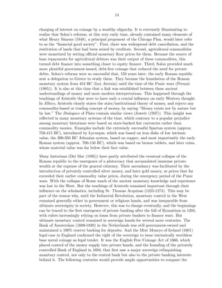 14


charging of interest on coinage by a wealthy oligarchy. It is extremely illuminating to
realize that Solon’s reforms, at this very early time, already contained many elements of
what Henry Simons (1948), a principal proponent of the Chicago Plan, would later refer
to as the “ﬁnancial good society”. First, there was widespread debt cancellation, and the
restitution of lands that had been seized by creditors. Second, agricultural commodities
were monetized by setting oﬃcial monetary ﬂoor prices for them. Because the source of
loan repayments for agricultural debtors was their output of these commodities, this
turned debt ﬁnance into something closer to equity ﬁnance. Third, Solon provided much
more plentiful government-issued, debt-free coinage that reduced the need for private
debts. Solon’s reforms were so successful that, 150 years later, the early Roman republic
sent a delegation to Greece to study them. They became the foundation of the Roman
monetary system from 454 BC (Lex Aternia) until the time of the Punic wars (Peruzzi
(1985)). It is also at this time that a link was established between these ancient
understandings of money and more modern interpretations. This happened through the
teachings of Aristotle that were to have such a crucial inﬂuence on early Western thought.
In Ethics, Aristotle clearly states the state/institutional theory of money, and rejects any
commodity-based or trading concept of money, by saying “Money exists not by nature but
by law.” The Dialogues of Plato contain similar views (Jowett (1937)). This insight was
reﬂected in many monetary systems of the time, which contrary to a popular prejudice
among monetary historians were based on state-backed ﬁat currencies rather than
commodity monies. Examples include the extremely successful Spartan system (approx.
750-415 BC), introduced by Lycurgus, which was based on iron disks of low intrinsic
value, the 390-350 BC Athenian system, based on copper, and most importantly the early
Roman system (approx. 700-150 BC), which was based on bronze tablets, and later coins,
whose material value was far below their face value.

Many historians (Del Mar (1895)) have partly attributed the eventual collapse of the
Roman republic to the emergence of a plutocracy that accumulated immense private
wealth at the expense of the general citizenry. Their ascendancy was facilitated by the
introduction of privately controlled silver money, and later gold money, at prices that far
exceeded their earlier commodity value prices, during the emergency period of the Punic
wars. With the collapse of Rome much of the ancient monetary knowledge and experience
was lost in the West. But the teachings of Aristotle remained important through their
inﬂuence on the scholastics, including St. Thomas Acquinas (1225-1274). This may be
part of the reason why, until the Industrial Revolution, monetary control in the West
remained generally either in government or religious hands, and was inseparable from
ultimate sovereignty in society. However, this was to change eventually, and the beginnings
can be traced to the ﬁrst emergence of private banking after the fall of Byzantium in 1204,
with rulers increasingly relying on loans from private bankers to ﬁnance wars. But
ultimate monetary control remained in sovereign hands for several more centuries. The
Bank of Amsterdam (1609-1820) in the Netherlands was still government-owned and
maintained a 100% reserve backing for deposits. And the Mixt Moneys of Ireland (1601)
legal case in England conﬁrmed the right of the sovereign to issue intrinsically worthless
base metal coinage as legal tender. It was the English Free Coinage Act of 1666, which
placed control of the money supply into private hands, and the founding of the privately
controlled Bank of England in 1694, that ﬁrst saw a major sovereign relinquishing
monetary control, not only to the central bank but also to the private banking interests
behind it. The following centuries would provide ample opportunities to compare the
 