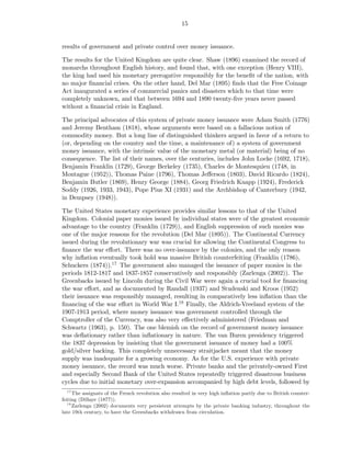 15


results of government and private control over money issuance.

The results for the United Kingdom are quite clear. Shaw (1896) examined the record of
monarchs throughout English history, and found that, with one exception (Henry VIII),
the king had used his monetary prerogative responsibly for the beneﬁt of the nation, with
no major ﬁnancial crises. On the other hand, Del Mar (1895) ﬁnds that the Free Coinage
Act inaugurated a series of commercial panics and disasters which to that time were
completely unknown, and that between 1694 and 1890 twenty-ﬁve years never passed
without a ﬁnancial crisis in England.

The principal advocates of this system of private money issuance were Adam Smith (1776)
and Jeremy Bentham (1818), whose arguments were based on a fallacious notion of
commodity money. But a long line of distinguished thinkers argued in favor of a return to
(or, depending on the country and the time, a maintenance of) a system of government
money issuance, with the intrinsic value of the monetary metal (or material) being of no
consequence. The list of their names, over the centuries, includes John Locke (1692, 1718),
Benjamin Franklin (1729), George Berkeley (1735), Charles de Montesquieu (1748, in
Montague (1952)), Thomas Paine (1796), Thomas Jeﬀerson (1803), David Ricardo (1824),
Benjamin Butler (1869), Henry George (1884), Georg Friedrich Knapp (1924), Frederick
Soddy (1926, 1933, 1943), Pope Pius XI (1931) and the Archbishop of Canterbury (1942,
in Dempsey (1948)).

The United States monetary experience provides similar lessons to that of the United
Kingdom. Colonial paper monies issued by individual states were of the greatest economic
advantage to the country (Franklin (1729)), and English suppression of such monies was
one of the major reasons for the revolution (Del Mar (1895)). The Continental Currency
issued during the revolutionary war was crucial for allowing the Continental Congress to
ﬁnance the war eﬀort. There was no over-issuance by the colonies, and the only reason
why inﬂation eventually took hold was massive British counterfeiting (Franklin (1786),
Schuckers (1874)).17 The government also managed the issuance of paper monies in the
periods 1812-1817 and 1837-1857 conservatively and responsibly (Zarlenga (2002)). The
Greenbacks issued by Lincoln during the Civil War were again a crucial tool for ﬁnancing
the war eﬀort, and as documented by Randall (1937) and Studenski and Kroos (1952)
their issuance was responsibly managed, resulting in comparatively less inﬂation than the
ﬁnancing of the war eﬀort in World War I.18 Finally, the Aldrich-Vreeland system of the
1907-1913 period, where money issuance was government controlled through the
Comptroller of the Currency, was also very eﬀectively administered (Friedman and
Schwartz (1963), p. 150). The one blemish on the record of government money issuance
was deﬂationary rather than inﬂationary in nature. The van Buren presidency triggered
the 1837 depression by insisting that the government issuance of money had a 100%
gold/silver backing. This completely unnecessary straitjacket meant that the money
supply was inadequate for a growing economy. As for the U.S. experience with private
money issuance, the record was much worse. Private banks and the privately-owned First
and especially Second Bank of the United States repeatedly triggered disastrous business
cycles due to initial monetary over-expansion accompanied by high debt levels, followed by
   17
      The assignats of the French revolution also resulted in very high inﬂation partly due to British counter-
feiting (Dillaye (1877)).
   18
      Zarlenga (2002) documents very persistent attempts by the private banking industry, throughout the
late 19th century, to have the Greenbacks withdrawn from circulation.
 