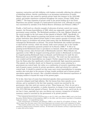 16


monetary contraction and debt deﬂation, with bankers eventually collecting the collateral
of defaulting debtors, thereby contributing to an increasing concentration of wealth.
Massive losses were also caused by spurious private bank note issuance in the 1810-1820
period, and similar experiences continued throughout the century (Gouge (1833), Knox
(1903)).19 The large expansion of private credit in the period leading up to the Great
Depression was another example of a bank-induced boom-bust cycle, although its severity
was exacerbated by mistakes of the Federal Reserve (Friedman and Schwartz (1963)).20

Finally, a brief word on a favorite example of advocates of private control over money
issuance, the German hyperinﬂation of 1923, which was supposedly caused by excessive
government money printing. The Reichsbank president at the time, Hjalmar Schacht, put
the record straight on the real causes of that episode in Schacht (1967). Speciﬁcally, in
May 1922 the Allies insisted on granting total private control over the Reichsbank. This
private institution then allowed private banks to issue massive amounts of currency, until
half the money in circulation was private bank money that the Reichsbank readily
exchanged for Reichsmarks on demand. The private Reichsbank also enabled speculators
to short-sell the currency, which was already under severe pressure due to the transfer
problem of the reparations payments pointed out by Keynes (1929).21 It did so by
granting lavish Reichsmark loans to speculators on demand, which they could exchange
for foreign currency when forward sales of Reichsmarks matured. When Schacht was
appointed, in late 1923, he stopped converting private monies to Reichsmark on demand,
he stopped granting Reichsmark loans on demand, and furthermore he made the new
Rentenmark non-convertible against foreign currencies. The result was that speculators
were crushed and the hyperinﬂation was stopped. Further support for the currency came
from the Dawes plan that signiﬁcantly reduced unrealistically high reparations payments.
This episode can therefore clearly not be blamed on excessive money printing by a
government-run central bank, but rather on a combination of excessive reparations claims
and of massive money creation by private speculators, aided and abetted by a private
central bank. It should be pointed out that many more recent hyperinﬂations in emerging
markets also took place in the presence of large transfer problems and of intense private
speculation against the currency. But a detailed evaluation of the historical experiences of
emerging markets is beyond the scope of the present paper.

To be fair, there have of course been historical episodes where government-issued
currencies collapsed amid high inﬂation. But the lessons from these episodes are so
obvious, and so unrelated to the fact that monetary control was exercised by the
government, that they need not concern us here. These lessons are: First, do not put a
convicted murderer and gambler, or similar characters, in charge of your monetary system
(the 1717-1720 John Law episode in France). Second, do not start a war, and if you do, do
not lose it (wars, especially lost ones, can destroy any currency, irrespective of whether
monetary control is exercised by the government or by private parties).
  19
      The widespread ﬁnancial fraud committed prior to the U.S. S&L crisis (Black (2005)) and to the Great
Recession (Federal Bureau of Investigations (2007)) is the 20th- and 21st-century equivalent of fraudulent
bank note issuance - of counterfeiting money.
   20
      This interpretation of Friedman and Schwartz (1963) is not shared by all students of history. Keen
(2011) argues that the main cause of the Great Depression was excessive prior credit expansion by banks.
   21
      The transfer problem arises when a large foreign debt is denominated in foreign currency, but has to be
serviced by raising revenue in domestic currency. As this leads to the domestic currency’s rapid depreciation,
it makes debt service harder.
 