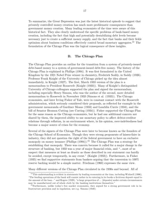 17


To summarize, the Great Depression was just the latest historical episode to suggest that
privately controlled money creation has much more problematic consequences than
government money creation. Many leading economists of the time were aware of this
historical fact. They also clearly understood the speciﬁc problems of bank-based money
creation, including the fact that high and potentially destabilizing debt levels become
necessary just to create a suﬃcient money supply, and the fact that banks and their ﬁckle
optimism about business conditions eﬀectively control broad monetary aggregates.22 The
formulation of the Chicago Plan was the logical consequence of these insights.


                                       B.     The Chicago Plan

The Chicago Plan provides an outline for the transition from a system of privately-issued
debt-based money to a system of government-issued debt-free money. The history of the
Chicago Plan is explained in Phillips (1994). It was ﬁrst formulated in the United
Kingdom by the 1921 Nobel Prize winner in chemistry, Frederick Soddy, in Soddy (1926).
Professor Frank Knight of the University of Chicago picked up the idea almost
immediately, in Knight (1927). The ﬁrst, March 1933 version of the plan is a
memorandum to President Roosevelt (Knight (1933)). Many of Knight’s distinguished
University of Chicago colleagues supported the plan and signed the memorandum,
including especially Henry Simons, who was the author of the second, more detailed
memorandum to Roosevelt in November 1933 (Simons et al. (1933)). The Chicago
economists, and later Irving Fisher of Yale, were in constant contact with the Roosevelt
administration, which seriously considered their proposals, as reﬂected for example in the
government memoranda of Gardiner Means (1933) and Lauchlin Currie (1934), and the
bill of Senator Bronson Cutting (see Cutting (1934)). Fisher supported the Chicago Plan
for the same reason as the Chicago economists, but he had one additional concern not
shared by them, the improved ability to use monetary policy to aﬀect debtor-creditor
relations through reﬂation, in an environment where, in his opinion, over-indebtedness had
become a major source of crises for the economy.

Several of the signers of the Chicago Plan were later to become known as the founders of
the Chicago School of Economics. Though they were strong proponents of laissez-faire in
industry, they did not question the right of the federal government to have an exclusive
monopoly on money issuance (Phillips (1994)).23 The Chicago Plan was a strategy for
establishing that monopoly. There was concern because it called for a major change in the
structure of banking, but 1933 was a year of major ﬁnancial crisis, and “...most of us
suspect that measures at least as drastic as those described in our statement can hardly
be avoided, except temporarily, in any event.” (Knight (1933)). Furthermore, in Fisher
(1935) we ﬁnd supportive statements from bankers arguing that the conversion to 100%
reserve backing would be a simple matter. Friedman (1960) expresses the same view.

Many diﬀerent versions of the Chicago Plan circulated in the 1930s and beyond. All of
  22
      This understanding is evident in statements by leading economists at the time, including Wicksell (1906),
“The lending operations of the bank will consist rather in its entering in its books a ﬁctitious deposit equal to
the amount of the loan...” and Rogers (1929), “a large proportion of ... [deposits] under certain circumstances
may be manufactured out of whole cloth by the banking institutions themselves.”
   23
      Furthermore, unlike today’s free market economists, they argued for a strong government role in in-
frastructure provision and in regulation, see e.g. Simons (1948).
 