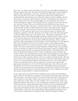 18


them were very similar in their prescriptions for money, but they diﬀered signiﬁcantly in
their prescriptions for credit. For money, all of them envisaged 100% reserve backing for
deposits, either immediately or over time, and all of them advocated monetary rules
rather than discretion. For credit, the original plan advocated the replacement of
traditional banks with investment trusts that issue equity, and that in addition sell their
own private non-monetary interest-bearing securities to fund lending. But Simons was
always acutely aware that such securities might over time develop into near monies,
thereby defeating the purpose of the Chicago Plan by turning the investment trusts into
new creators of money. There are two alternatives that avoid this outcome. Simons
himself, in Simons (1946), advocated a “ﬁnancial good society” where all private property
eventually takes the form of either government currency, government bonds, corporate
stock, or real assets. The investment trusts that take over the credit function would
therefore be both funded by equity and invest in corporate equity, as corporate debt
disappears completely. The other alternative is for banks to issue their debt instruments
to the government rather than to the private sector. This option is considered in the
government versions of the plan formulated by Means (1933) and Currie (1934), and also
in the academic proposal by Angell (1935). Beyond preventing the emergence of new
near-monies, this alternative has three major additional advantages. First, it makes it
possible to eﬀect an immediate and full transition to the Chicago Plan even if the deposits
that need to be backed by reserves are very large relative to outstanding amounts of
government debt that can be used to back them. This was the main concern of Angell
(1935). The reason is that when government funding is available, banks can immediately
borrow any amount of required reserves from the government. Second, switching to full
government funding of credit can maximize the ﬁscal beneﬁts of the Chicago Plan. This
gives the government budgetary space to reduce tax distortions, which stimulates the
economy. Third, when investment trusts need to switch their funding from cheap deposits
to more expensive privately held debt liabilities, their cost of funding, and therefore the
interest rate on loans, increases relative to the rate on risk-free government debt. This will
tend to reduce any economic activity that continues to depend on bank lending. When the
switch is to treasury-held debt liabilities, the government is free to set a lower funding
interest rate that keeps interest rates on bank loans to private agents aligned with
government borrowing costs. It is for all of these reasons that we use this version of the
Chicago Plan for the core of our theoretical model. Speciﬁcally, after the government
buy-back of non-investment loans, the remaining credit function of banks is carried out by
private institutions that fund conventional investment loans with a combination of equity
and treasury credit provided at a policy-determined rate.

In our model there is no need for Simons’ investment trusts, because the four diﬀerent
classes of private bank debtors are assumed to have identical debt levels within each class.
This means that a fair debt buy-back, in the sense that the government makes equal per
capita transfers to each debtor within a given group, leads to the exact cancellation of
every single agent’s debts. But if the same transfers were to be received by agents with
highly heterogeneous debt levels, e.g. due to idiosyncratic income processes, some agents
would end up with a residual debt while others would end up with a residual ﬁnancial
asset. In order to prevent the latter from adding to the money supply, by becoming
near-monies, intermediating these assets by way of Simons’ investment trusts would be the
natural solution. Under the version of the Chicago Plan considered in this paper these
trusts would be quantitatively less signiﬁcant than originally envisaged by Simons,
 