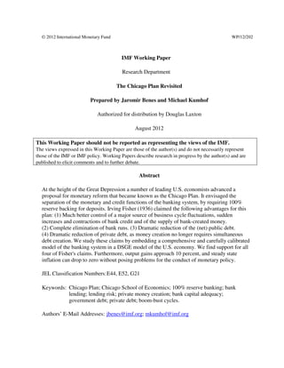 © 2012 International Monetary Fund                                                          WP/12/202



                                         IMF Working Paper

                                         Research Department

                                       The Chicago Plan Revisited

                          Prepared by Jaromir Benes and Michael Kumhof

                             Authorized for distribution by Douglas Laxton

                                               August 2012

This Working Paper should not be reported as representing the views of the IMF.
The views expressed in this Working Paper are those of the author(s) and do not necessarily represent
those of the IMF or IMF policy. Working Papers describe research in progress by the author(s) and are
published to elicit comments and to further debate.

                                                 Abstract

  At the height of the Great Depression a number of leading U.S. economists advanced a
  proposal for monetary reform that became known as the Chicago Plan. It envisaged the
  separation of the monetary and credit functions of the banking system, by requiring 100%
  reserve backing for deposits. Irving Fisher (1936) claimed the following advantages for this
  plan: (1) Much better control of a major source of business cycle fluctuations, sudden
  increases and contractions of bank credit and of the supply of bank-created money.
  (2) Complete elimination of bank runs. (3) Dramatic reduction of the (net) public debt.
  (4) Dramatic reduction of private debt, as money creation no longer requires simultaneous
  debt creation. We study these claims by embedding a comprehensive and carefully calibrated
  model of the banking system in a DSGE model of the U.S. economy. We find support for all
  four of Fisher's claims. Furthermore, output gains approach 10 percent, and steady state
  inflation can drop to zero without posing problems for the conduct of monetary policy.

  JEL Classification Numbers: E44, E52, G21

  Keywords: Chicago Plan; Chicago School of Economics; 100% reserve banking; bank
            lending; lending risk; private money creation; bank capital adequacy;
            government debt; private debt; boom-bust cycles.

  Authors’ E-Mail Addresses: jbenes@imf.org; mkumhof@imf.org
 