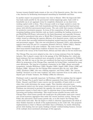 19


because treasury-funded banks remain at the core of the ﬁnancial system. But they retain
a key function by facilitating intertemporal smoothing by households and ﬁrms.

In another respect our proposal remains very close to Simons: After the large-scale debt
buy-backs made possible by the government’s initial seigniorage gains, bank credit to
households can in net aggregate terms be completely eliminated, as can short-term
working capital credit to ﬁrms. This is because credit is no longer needed to create the
economy’s money supply, with both households and ﬁrms replacing debt-based private
money with debt-free government-issued money. The only credit that remains is lending
for productive investment purposes. In terms of the composition of bank assets, our
remaining banking system therefore ends up closely resembling the banking structures in
pre-World-War-I/II France (advocated by the Saint-Simonians) and especially Germany.
It should be remembered that prior to World War I Germany’s industrial successes were
widely viewed as reﬂecting the superior eﬃciency of its ﬁnancial system, which was based
on the notion that successful industrial development needed long-term stable ﬁnancing
and government support. This view was articulated in Naumann (1915), with subsequent
support from both UK and U.S. economists (Foxwell (1917a,b), Veblen (1921)). Simons
(1946) is essentially in the same tradition. The main reason why the more
short-term-oriented Anglo-Saxon tradition of ﬁnance has come to dominate throughout
the world is the victory of the United States, Britain and their allies in the two world wars.

The Chicago Plan was never adopted as law, due to strong resistance from the banking
industry. But it played a major role in the passage of the 1935 Banking Act, which also
faced resistance but was considered more acceptable to banks. As documented in Phillips
(1994), the 1935 Act was at the time not considered the ﬁnal word on banking reform, and
eﬀorts by proponents of the Chicago Plan, especially by Irving Fisher, continued for many
years afterwards. The long list of academic treatments in the 1930s, almost universally
sympathetic, includes Whittlesey (1935), Douglas (1935), Angell (1935), Fisher (1936) and
Graham (1936). Advocacy for the Chicago Plan continued after the war, with Allais
(1947), Friedman (1960), who was a lifelong supporter, and Tobin (1985). The “narrow
banking” literature is in the same tradition, but with a narrower focus on the safety of the
deposit part of banks’ business. See Phillips (1994) for references.

Friedman’s work is especially important. In Friedman (1967) he explains that his support
for the Chicago Plan is partly based on diﬀerent arguments from those of Simons and
Fisher. Simons’s and Fisher’s main concern was the instability of bank credit in a world
where that credit determines the money supply. They therefore advocated more
governmental control over the money creation process via more control over bank lending.
Friedman was interested in precisely the opposite, his concern was with making the
government commit to ﬁxed rules in order to otherwise keep it from interfering with
borrowing and lending relationships. This would become possible because under the
Chicago Plan a ﬁxed money growth rule would give the policymaker much more control
over actual monetary aggregates than under the current monetary system. Simons and
Fisher also advocated a ﬁxed money growth rule, so in this respect the Chicago Plan
would satisfy both sides. But the degree to which it otherwise approximates the ideals of
these thinkers depends on details of the implementation on the credit side. Our proposed
implementation is closer to Simons and Fisher than to Friedman, by mostly eliminating
private debt funding (but not equity funding) of banks’ residual lending business, because
of the multiple above-mentioned advantages of this approach.
 