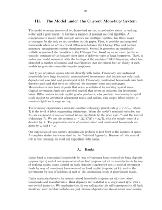 20


     III.    The Model under the Current Monetary System

The model economy consists of two household sectors, a productive sector, a banking
sector and a government. It features a number of nominal and real rigidities. A
comprehensive model, with multiple sectors and multiple rigidities, has three major
advantages for the task we set ourselves in this paper. First, it provides an integrated
framework where all of the critical diﬀerences between the Chicago Plan and current
monetary arrangements emerge simultaneously. Second, it generates an empirically
realistic scenario of the transition to the Chicago Plan, based on an accurate (as far as
possible) estimate of the balance sheet sizes of diﬀerent types of bank borrowers. Third, it
makes our model consistent with the ﬁndings of the empirical DSGE literature, which has
identiﬁed a number of nominal and real rigidities that are critical for the ability of such
models to generate reasonable impulse responses.

Four types of private agents interact directly with banks. Financially unconstrained
households have large ﬁnancially unencumbered investments that include not only bank
deposits but also land and government debt. Financially constrained households own bank
deposits and land that serve as collateral for consumer loans and mortgages.
Manufacturers own bank deposits that serve as collateral for working capital loans.
Capital investment funds own physical capital that serves as collateral for investment
loans. Other sectors include capital goods producers, who produce the economy’s capital
stock subject to investment adjustment costs, and unions, who supply labor subject to
nominal rigidities in wage setting.

The economy experiences a constant positive technology growth rate g = Tt /Tt−1 , where
Tt is the level of labor augmenting technology. When the model’s nominal variables, say
Xt , are expressed in real normalized terms, we divide by the price level Pt and the level of
technology Tt . We use the notation xt = Xt / (Tt Pt ) = xt /Tt , with the steady state of xt
                                     ˇ                                                     ˇ
denoted by x. The population shares of unconstrained and constrained households are
             ¯
given by ω and 1 − ω.

Our exposition of each agent’s optimization problem is kept brief in the interest of space.
A complete derivation is contained in the Technical Appendix. Because of their central
role in the economy, we start our exposition with banks.


                                       A.    Banks

Banks lend to constrained households by way of consumer loans secured on bank deposits
(superscript c) and of mortgages secured on land (superscript a), to manufacturers by way
of working capital loans secured on bank deposits (superscript m), to capital investment
funds by way of investment loans secured on ﬁxed capital (superscript k), and to the
government by way of holdings of part of the outstanding stock of government bonds.

Banks maintain deposits for unconstrained households (superscript u), constrained
households and manufacturers. Bank deposits are modelled as a single asset type with a
one-period maturity. We emphasize that in our calibration this will correspond to all bank
liabilities, and therefore includes not just demand deposits but also all other near-monies.
 