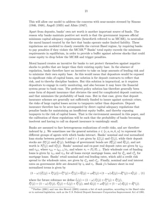 21


This will allow our model to address the concerns with near-monies stressed by Simons
(1946, 1948), Angell (1935) and Allais (1947).

Apart from deposits, banks’ own net worth is another important source of funds. The
reason why banks maintain positive net worth is that the government imposes oﬃcial
minimum capital adequacy requirements (henceforth referred to as MCAR), to neutralize
the moral hazard created by the fact that banks operate under limited liability. These
regulations are modeled to closely resemble the current Basel regime, by requiring banks
to pay penalties if they violate the MCAR.24 Banks’ total equity exceeds the minimum
requirements in equilibrium, in order to provide a buﬀer against adverse shocks that could
cause equity to drop below the MCAR and trigger penalties.

Moral hazard creates an incentive for banks to not protect themselves against negative
shocks to proﬁts that are larger than their existing equity base. In the absence of
regulation, banks therefore have an incentive to take on large amounts of lending risk and
to minimize their own equity base. As this would mean that depositors would be exposed
to signiﬁcant risks of capital losses, one solution is for deposit contracts to reﬂect that
risk, and to thereby discipline bankers. But this solution is impractical, as it requires
depositors to engage in costly monitoring, and also because it may leave the ﬁnancial
system prone to bank runs. The preferred policy solution has therefore generally been
some form of deposit insurance that obviates the need for complicated deposit contracts,
and that minimizes the probability of bank runs. But in that case, given that deposit
insurance schemes are generally not suﬃciently funded to insure against systemic crises,
the risks of large capital losses accrue to taxpayers rather than depositors. Deposit
insurance therefore has to be accompanied by direct capital adequacy regulations that
penalize banks for maintaining an insuﬃcient equity buﬀer, and thereby exposing
taxpayers to the risk of capital losses. That is the environment assumed in this paper, and
the calibration of these regulations will be such that the probability of banks becoming
insolvent and having to call on deposit insurance is vanishingly small.

Banks are assumed to face heterogeneous realizations of credit risks, and are therefore
indexed by j. We sometimes use the general notation x ∈ {c, a, m, k, u} to represent the
diﬀerent groups of agents with which banks interact. Banks’ nominal and real normalized
                                                                     ˇ
loan stocks between periods t and t + 1 are given by Lx (j) and ℓx (j), while their deposit
                                                           t          t
stocks are Dt  x (j) and dx (j), holdings of government bonds are B b (j) and ˇb (j), and net
                          ˇt                                                   bt
                                                                     t
worth is Nt b (j) and nb (j). Banks’ nominal and ex-post real deposit rates are given by i
                       ˇt                                                                    d,t
and rd,t , where rd,t = id,t−1 /πt , and where πt = Pt /Pt−1 . Their wholesale cost of funding
loans is given by iℓ,t and rℓ,t for all loans except mortgage loans, and by ih and rℓ,t for
                                                                               ℓ,t
                                                                                        h

mortgage loans. Banks’ retail nominal and real lending rates, which add a credit risk
spread to the wholesale rates, are given by ix and rr,t . Finally, nominal and real interest
                                                 r,t
                                                         x

rates on government debt are denoted by it and rt . Bank j’s balance sheet in real
normalized terms is given by
 (1 − ω) ℓc (j) + ℓa (j) + ℓm (j)+ ℓk (j)+ ˇb (j) = ω du (j) +(1 − ω) dc (j)+ dm (j)+ nb (j) , (1)
         ˇ
          t
                  ˇ
                   t
                           ˇ
                            t
                                   ˇ
                                    t      bt         ˇ
                                                       t
                                                                      ˇ
                                                                       t
                                                                              ˇ
                                                                               t      ˇt

                                           ˇ                ˇ        ˇ
where for future reference we deﬁne ℓt (j) = (1 − ω) ℓc (j) + ℓm (j) + ℓk (j),ˇ
                                                             t        t        t
ˇh (j) = (1 − ω) ℓa (j), ℓℓ (j) = ℓt (j) + ℓh (j), and dt (j) = ω du (j) + (1 − ω) dc (j) + dm (j).
ℓt               ˇt      ˇt       ˇ        ˇt          ˇ          ˇt               ˇt       ˇt
  24
    Furﬁne (2001) and van den Heuvel (2005) contain a list of such penalties, according to the Basel rules
or to national legislation, such as the U.S. Federal Deposit Insurance Corporation Improvement Act of 1991.
 