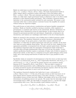 22


Banks can make losses on each of their four loan categories, which are given by
ˇt                 ˇt        ˇt       ˇt       ˇt
Λb (j) = (1 − ω) Λc (j) + Λa (j) + Λm (j) + Λk (j). The stock of government bonds on
banks’ balance sheets is assumed to equal a ﬁxed share of the total balance sheet,
bt          ˇ
ˇb (j) = sb dt (j) + nb (j) . This cash constraint speciﬁcation is based on the fact that
                     ˇt
banks, on a daily basis, require government bonds as collateral in order to be able to make
payments to other ﬁnancial market participants. This is therefore a ﬁnancial markets
equivalent to the usual goods market rationale for cash constraints. We assume a cash
constraint rather than a cash-in-advance constraint because this simpliﬁes the analysis
without losing any important insights.

Our model focuses on bank solvency considerations and ignores liquidity management
problems. Banks are therefore modeled as having no incentive, either regulatory or
precautionary, to maintain cash reserves at the central bank. Because, furthermore, for
households cash is dominated in return by bank deposits, in this economy there is no
demand for government-provided real cash balances. Empirically, as discussed in the
introduction, such balances are vanishingly small relative to the size of bank deposits.

Banks are assumed to face pecuniary costs of falling short of oﬃcial minimum capital
adequacy ratios. The regulatory framework we assume introduces a discontinuity in
outcomes for banks. In any given period, a bank either remains suﬃciently well
capitalized, or it falls short of capital requirements and must pay a penalty. In the latter
case, bank net worth suddenly drops further. The cost of such an event, weighted by the
appropriate probability, is incorporated into the bank’s optimal capital choice. Modeling
this regulatory framework under the assumption of homogenous banks would lead to
outcomes where all banks simultaneously either pay or do not pay the penalty. A more
realistic speciﬁcation therefore requires a continuum of banks, each of which is exposed to
idiosyncratic shocks, so that there is a continuum of ex-post capital adequacy ratios across
banks, and a time-varying small fraction of banks that have to pay penalties in each
period.

Speciﬁcally, banks are assumed to be heterogeneous in that the return on their loan book
is subject to an idiosyncratic shock ω b that is lognormally distributed, with E(ω b ) = 1
                                       t+1                                          t+1
                             2
and V ar(ln(ω b )) = σb
               t+1       t+1   and with the density function and cumulative density
function of ω b denoted by ftb (ω b ) and Ftb (ω b ). This can reﬂect a number of
              t+1                 t+1            t+1
individual bank characteristics, such as diﬀering loan recovery rates, and diﬀering success
at raising non-interest income and minimizing non-interest expenses, where the sum of the
last two categories would have to sum to zero over all banks.

The regulatory framework stipulates that banks have to pay a real penalty of
χ ℓℓ (j) + ˇb (j) at time t + 1 if the sum of the gross returns on their loan book, net of
   ˇ
    t      bt
gross deposit interest expenses and loan losses, is less than a fraction γ t of the gross
risk-weighted returns on their loan book. Diﬀerent risk-weights will be one of the critical
determinants of equilibrium interest rate spreads. We assume that the risk-weight on all
non-mortgage loans is 100%, the risk-weight on mortgage loans is ζ, and the risk weight
on government debt is zero. Then the penalty cutoﬀ condition is given by
              rℓ,t+1 ℓt (j) + rℓ,t+1 ℓh (j) + rt+1ˇb (j) ω b − rd,t+1 dt (j) − Λb (j)
                     ˇ         h     ˇ
                                      t           bt       t+1
                                                                      ˇ        ˇ t+1       (2)

                                        ˇ                ˇt
                           < γ t rℓ,t+1 ℓt (j) + ζrℓ,t+1 ℓh (j) ω b .
                                                   h
                                                                  t+1
 