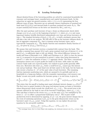 24


                                   B.     Lending Technologies

Almost identical forms of the borrowing problem are solved by constrained households (for
consumer and mortgage loans), manufacturers and capital investment funds. In this
subsection we again use general notation, with x ∈ {c, a, m, k} representing the four
diﬀerent types of loans. Borrowers use an optimally chosen combination of nominal/real
bank loans Lx (j)/ℓx (j) and internal funds to purchase nominal/real assets Xt /xt . The
             t      t
ex-post nominal/real returns on the latter are denoted by Retx,t and retx,t .

After the asset purchase each borrower of type x draws an idiosyncratic shock which
changes xt (j) to ωx xt (j) at the beginning of period t + 1, where ω x is a unit mean
                    t+1                                                 t+1
lognormal random variable distributed independently over time and across borrowers of
type x. The standard deviation of ln(ω x ), St+1 σ x , is itself a stochastic process that
                                         t+1
                                                z
                                                     t+1
will play a key role in our analysis. We will refer to this as the borrower riskiness shock. It
                                 z
has an aggregate component St+1 that is common across borrower types, and a
type-speciﬁc component σt+1  x . The density function and cumulative density function of

ω x are given by ftx (ω x ) and Ftx (ω x ).
  t+1                    t+1           t+1

We assume that each borrower receives a standard debt contract from the bank. This
speciﬁes a nominal loan amount Lx (j) and a gross nominal retail rate of interest ix to be
                                      t                                              r,t
paid if ω x is suﬃciently high to rule out default. The critical diﬀerence between our
          t+1
model and those of Bernanke et al. (1999) and Christiano et al. (2011) is that the interest
rate ix is assumed to be pre-committed in period t, rather than being determined in
      r,t
period t + 1 after the realization of time t + 1 aggregate shocks. The latter, conventional
assumption ensures zero ex-post proﬁts for banks at all times, while under our debt
contract banks make zero expected proﬁts, but realized ex-post proﬁts generally diﬀer
from zero. Borrowers who draw ω x below a cutoﬀ level ωx cannot pay this interest
                                     t+1                      ¯ t+1
rate and go bankrupt. They must hand over all their assets to the bank, but the bank can
only recover a fraction (1 − ξ x ) of the asset value of such borrowers. The remaining
fraction represents monitoring costs, which are assumed to be partially paid out to
households in a lump-sum fashion, with the remainder representing a real resource cost.
Banks’ ex-ante zero proﬁt condition for borrower group x, in real terms, is given by
                                                                         ωx
                                                                         ¯ t+1
          ˇt
Et rℓ,t+1 ℓx (j) −              ω t+1  x     ˇt
                       1 − Ftx (¯ x ) rr,t+1 ℓx (j) + (1 − ξ x )                 xt (j)retx,t+1 ω x ftx (ω x )dω x   =0.
                                                                     0
                                                                                       ˇ
This states that the payoﬀ to lending must equal wholesale interest charges rℓ,t+1 ℓx (j).26
                                                                                        t
The ﬁrst term in square brackets is the gross real interest income on loans to borrowers
whose idiosyncratic shock exceeds the cutoﬀ level, ω x ≥ ω x . The second term is the
                                                           t+1    ¯ t+1
amount collected by the bank in case of the borrower’s bankruptcy, where ω x < ω x .
                                                                                  t+1   ¯ t+1
This cash ﬂow is based on the return retx,t+1 ω on the asset xt (j), but multiplied by the
factor (1 − ξ x ) to reﬂect a proportional bankruptcy cost ξ x . The ex-post cutoﬀ
productivity level is determined by equating, at ω x = ω x , the gross interest charges due in
                                                        t    ¯t
                                           ˇ
                                         x ℓx (j) to the gross idiosyncratic return on the
the event of continuing operations rr,t t−1
borrower’s asset retx,t xt−1 (j)¯ x . Using this equation, we can replace the previous
                                ωt
equation by the zero-proﬁt condition
                                 ˇ
                       Et rℓ,t+1 ℓx − xt retx,t+1 (Γx,t+1 − ξ x Gx,t+1 ) = 0 ,
                                       ˇ                                                      (5)
                                    t
  26                                                                                       h
     For mortgage loans, due to a lower Basel risk-weighting, the wholesale interest rate rℓ,t+1 is lower than
rℓ,t+1 .
 